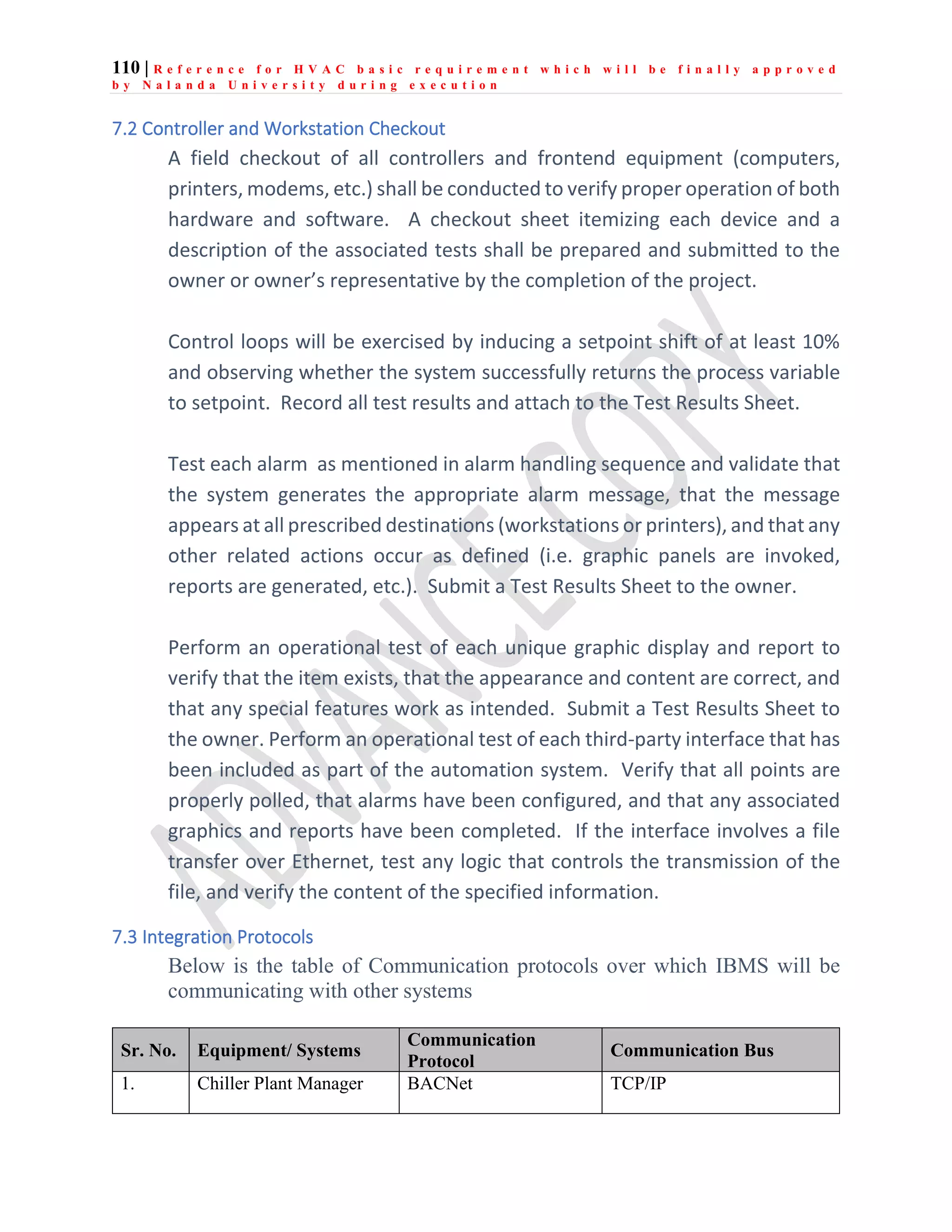 110 | R e f e r e n c e f o r H V A C b a s i c r e q u i r e m e n t w h i c h w i l l b e f i n a l l y a p p r o v e d
b y N a l a n d a U n i v e r s i t y d u r i n g e x e c u t i o n
7.2 Controller and Workstation Checkout
A field checkout of all controllers and frontend equipment (computers,
printers, modems, etc.) shall be conducted to verify proper operation of both
hardware and software. A checkout sheet itemizing each device and a
description of the associated tests shall be prepared and submitted to the
owner or owner’s representative by the completion of the project.
Control loops will be exercised by inducing a setpoint shift of at least 10%
and observing whether the system successfully returns the process variable
to setpoint. Record all test results and attach to the Test Results Sheet.
Test each alarm as mentioned in alarm handling sequence and validate that
the system generates the appropriate alarm message, that the message
appears at all prescribed destinations (workstations or printers), and that any
other related actions occur as defined (i.e. graphic panels are invoked,
reports are generated, etc.). Submit a Test Results Sheet to the owner.
Perform an operational test of each unique graphic display and report to
verify that the item exists, that the appearance and content are correct, and
that any special features work as intended. Submit a Test Results Sheet to
the owner. Perform an operational test of each third-party interface that has
been included as part of the automation system. Verify that all points are
properly polled, that alarms have been configured, and that any associated
graphics and reports have been completed. If the interface involves a file
transfer over Ethernet, test any logic that controls the transmission of the
file, and verify the content of the specified information.
7.3 Integration Protocols
Below is the table of Communication protocols over which IBMS will be
communicating with other systems
Sr. No. Equipment/ Systems
Communication
Protocol
Communication Bus
1. Chiller Plant Manager BACNet TCP/IP
 