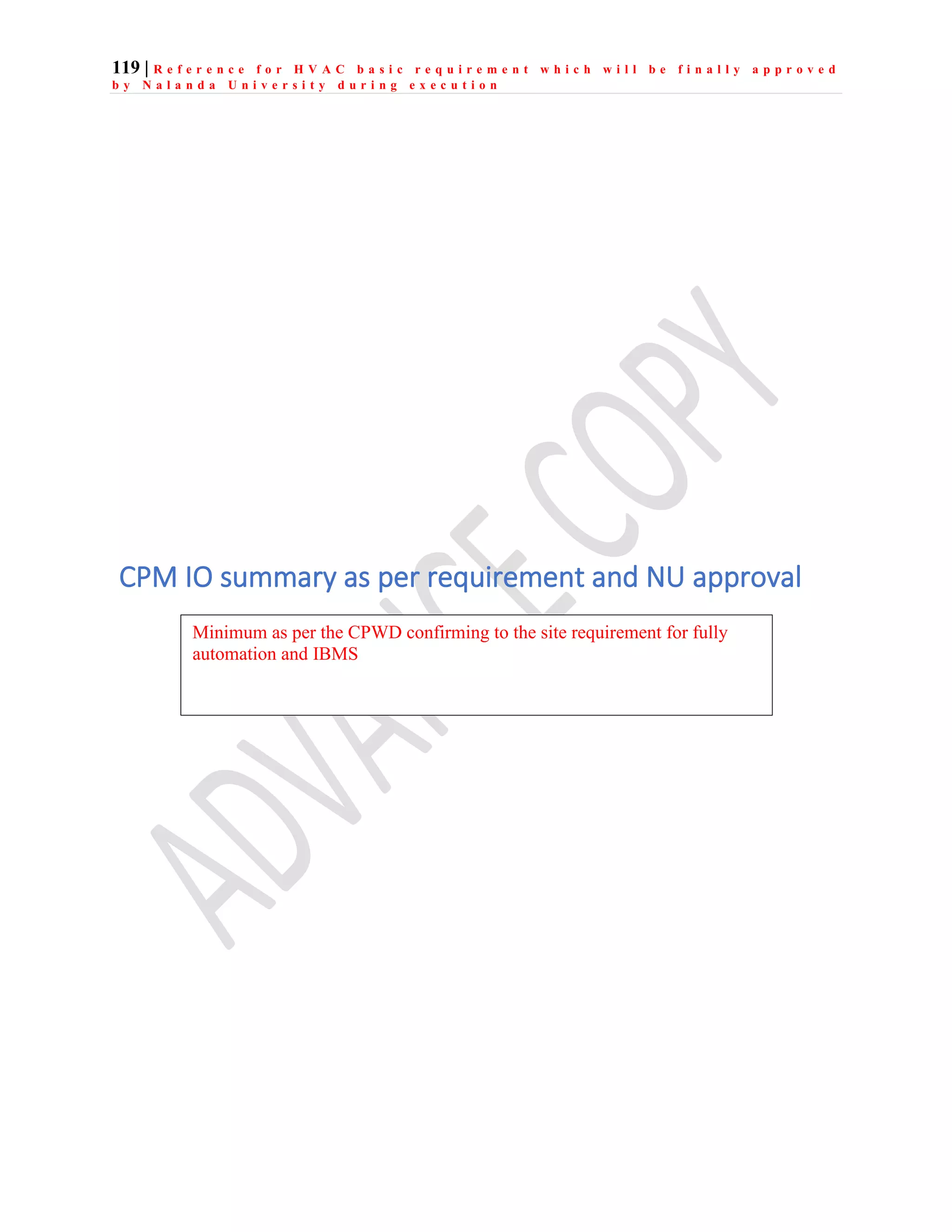 119 | R e f e r e n c e f o r H V A C b a s i c r e q u i r e m e n t w h i c h w i l l b e f i n a l l y a p p r o v e d
b y N a l a n d a U n i v e r s i t y d u r i n g e x e c u t i o n
CPM IO summary as per requirement and NU approval
Minimum as per the CPWD confirming to the site requirement for fully
automation and IBMS
 