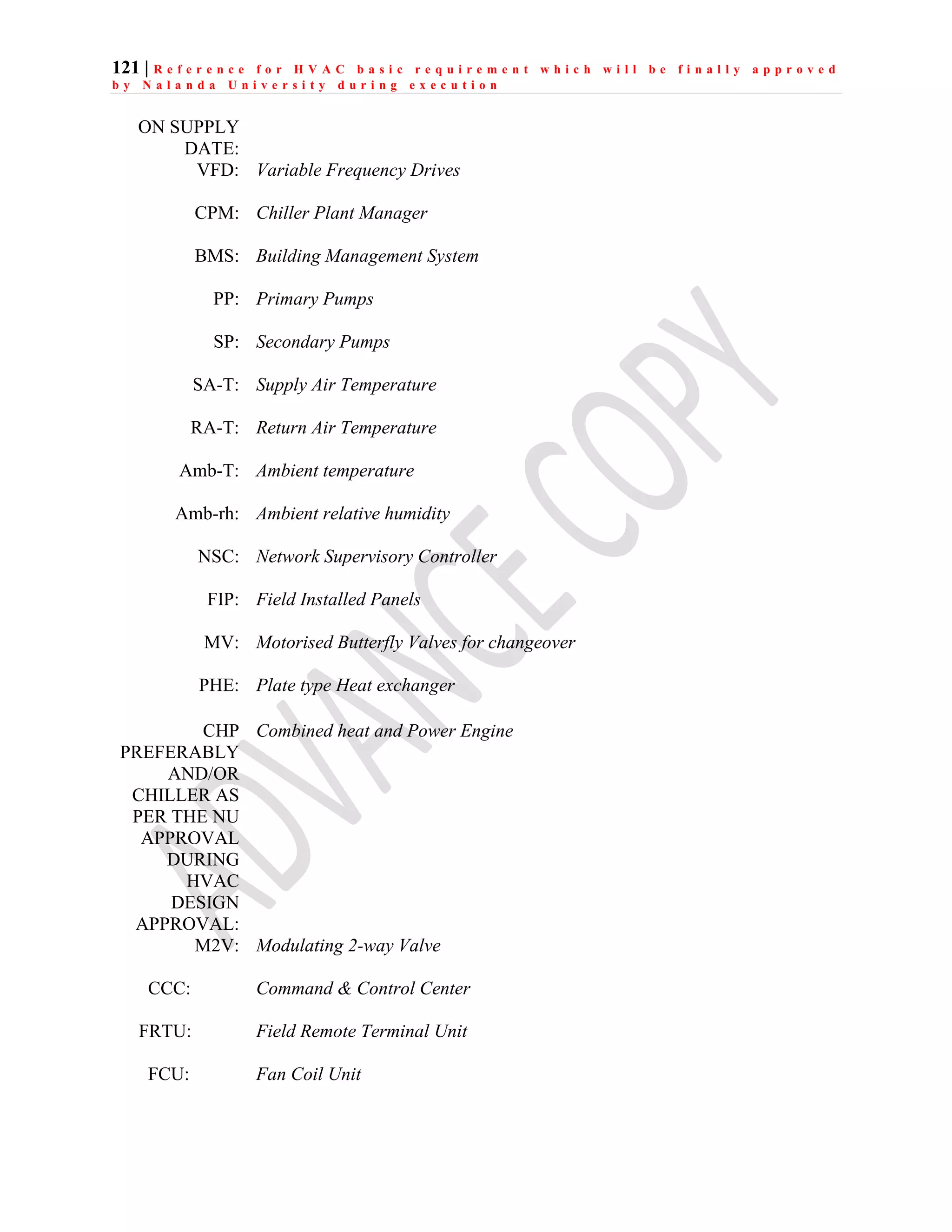 121 | R e f e r e n c e f o r H V A C b a s i c r e q u i r e m e n t w h i c h w i l l b e f i n a l l y a p p r o v e d
b y N a l a n d a U n i v e r s i t y d u r i n g e x e c u t i o n
ON SUPPLY
DATE:
VFD: Variable Frequency Drives
CPM: Chiller Plant Manager
BMS: Building Management System
PP: Primary Pumps
SP: Secondary Pumps
SA-T: Supply Air Temperature
RA-T: Return Air Temperature
Amb-T: Ambient temperature
Amb-rh: Ambient relative humidity
NSC: Network Supervisory Controller
FIP: Field Installed Panels
MV: Motorised Butterfly Valves for changeover
PHE: Plate type Heat exchanger
CHP
PREFERABLY
AND/OR
CHILLER AS
PER THE NU
APPROVAL
DURING
HVAC
DESIGN
APPROVAL:
Combined heat and Power Engine
M2V: Modulating 2-way Valve
CCC: Command & Control Center
FRTU: Field Remote Terminal Unit
FCU: Fan Coil Unit
 
