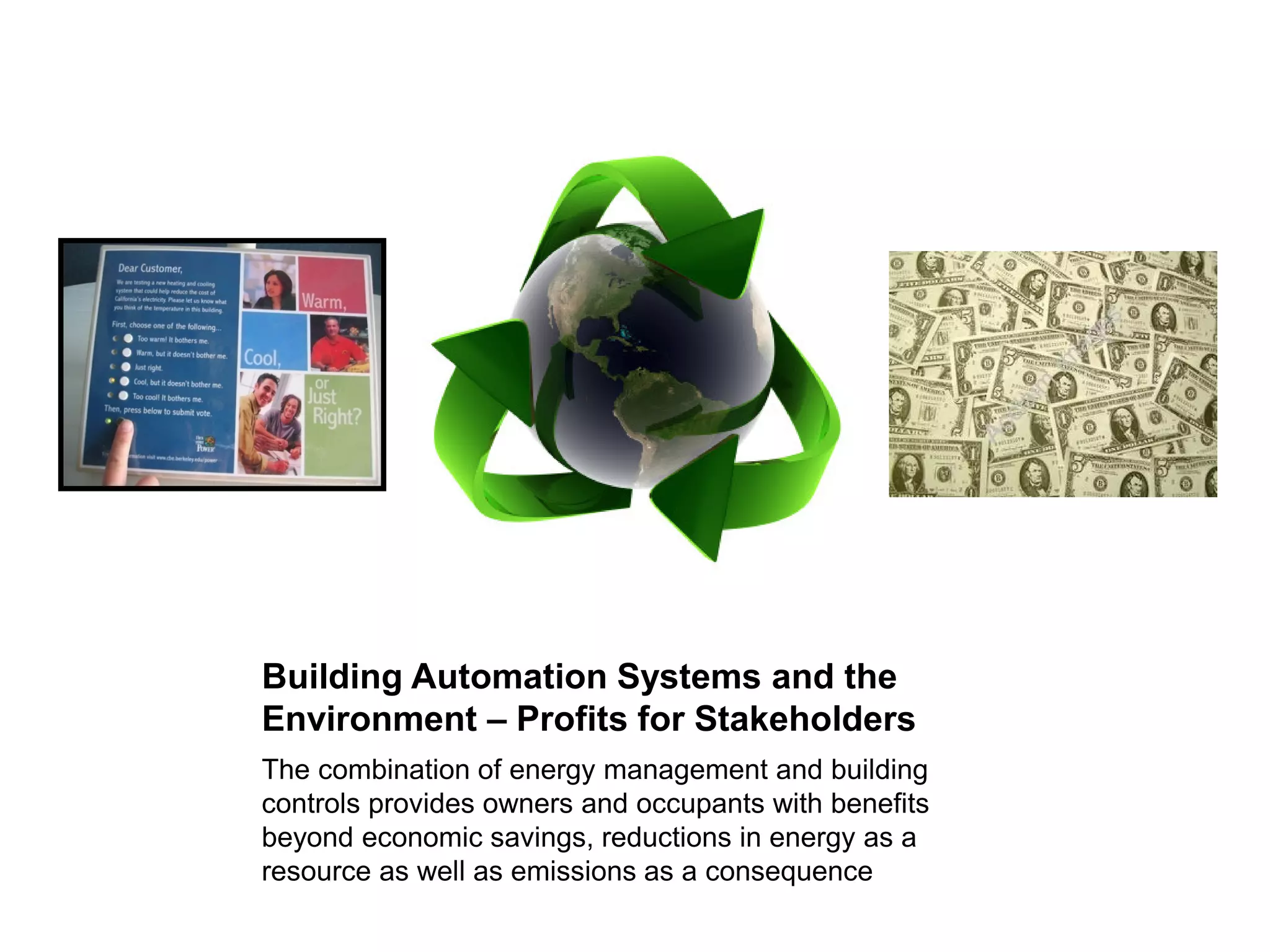 Building Automation Systems and the
Environment – Profits for Stakeholders
The combination of energy management and building
controls provides owners and occupants with benefits
beyond economic savings, reductions in energy as a
resource as well as emissions as a consequence
 