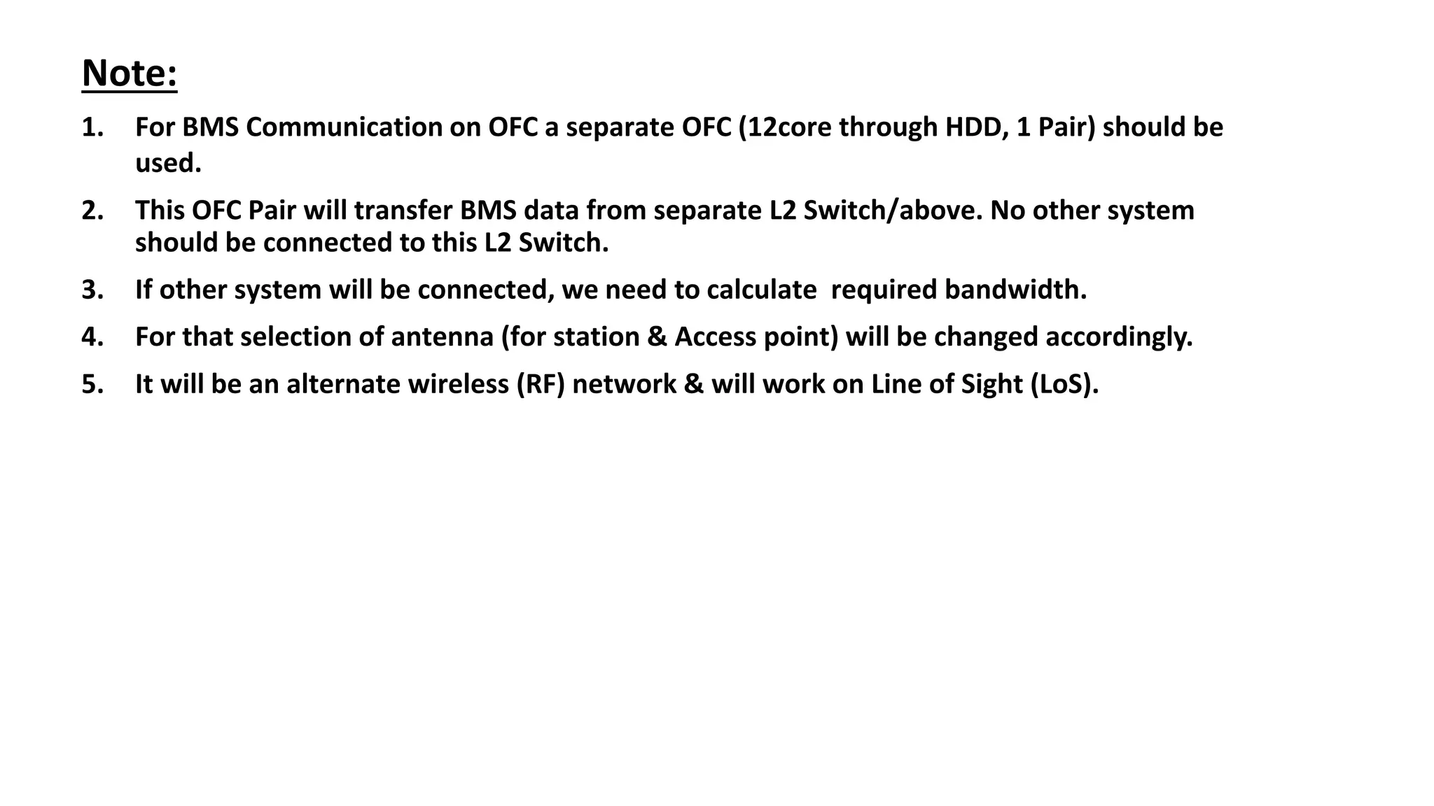Note:
1. For BMS Communication on OFC a separate OFC (12core through HDD, 1 Pair) should be
used.
2. This OFC Pair will transfer BMS data from separate L2 Switch/above. No other system
should be connected to this L2 Switch.
3. If other system will be connected, we need to calculate required bandwidth.
4. For that selection of antenna (for station & Access point) will be changed accordingly.
5. It will be an alternate wireless (RF) network & will work on Line of Sight (LoS).
 
