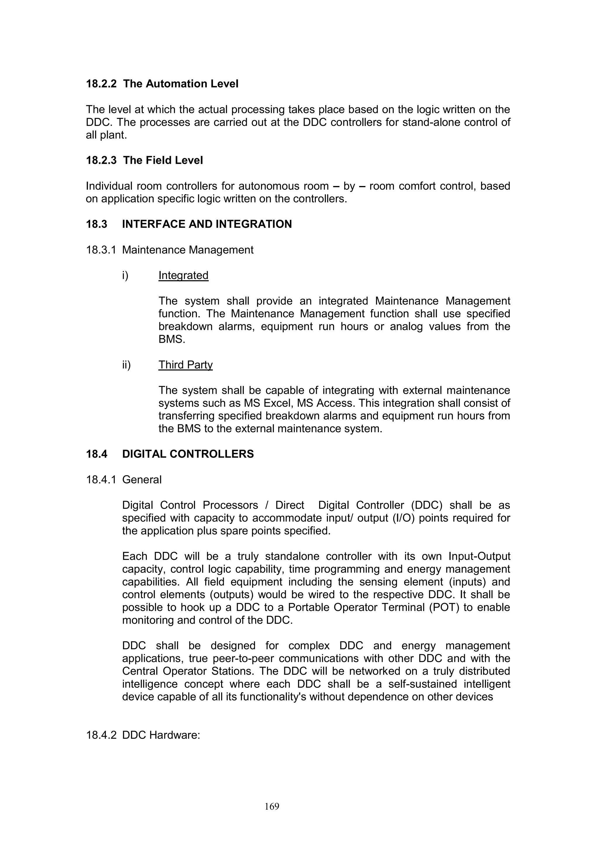 169
18.2.2 The Automation Level
The level at which the actual processing takes place based on the logic written on the
DDC. The processes are carried out at the DDC controllers for stand-alone control of
all plant.
18.2.3 The Field Level
Individual room controllers for autonomous room by room comfort control, based
on application specific logic written on the controllers.
18.3 INTERFACE AND INTEGRATION
18.3.1 Maintenance Management
i) Integrated
The system shall provide an integrated Maintenance Management
function. The Maintenance Management function shall use specified
breakdown alarms, equipment run hours or analog values from the
BMS.
ii) Third Party
The system shall be capable of integrating with external maintenance
systems such as MS Excel, MS Access. This integration shall consist of
transferring specified breakdown alarms and equipment run hours from
the BMS to the external maintenance system.
18.4 DIGITAL CONTROLLERS
18.4.1 General
Digital Control Processors / Direct Digital Controller (DDC) shall be as
specified with capacity to accommodate input/ output (I/O) points required for
the application plus spare points specified.
Each DDC will be a truly standalone controller with its own Input-Output
capacity, control logic capability, time programming and energy management
capabilities. All field equipment including the sensing element (inputs) and
control elements (outputs) would be wired to the respective DDC. It shall be
possible to hook up a DDC to a Portable Operator Terminal (POT) to enable
monitoring and control of the DDC.
DDC shall be designed for complex DDC and energy management
applications, true peer-to-peer communications with other DDC and with the
Central Operator Stations. The DDC will be networked on a truly distributed
intelligence concept where each DDC shall be a self-sustained intelligent
device capable of all its functionality's without dependence on other devices
18.4.2 DDC Hardware:
 