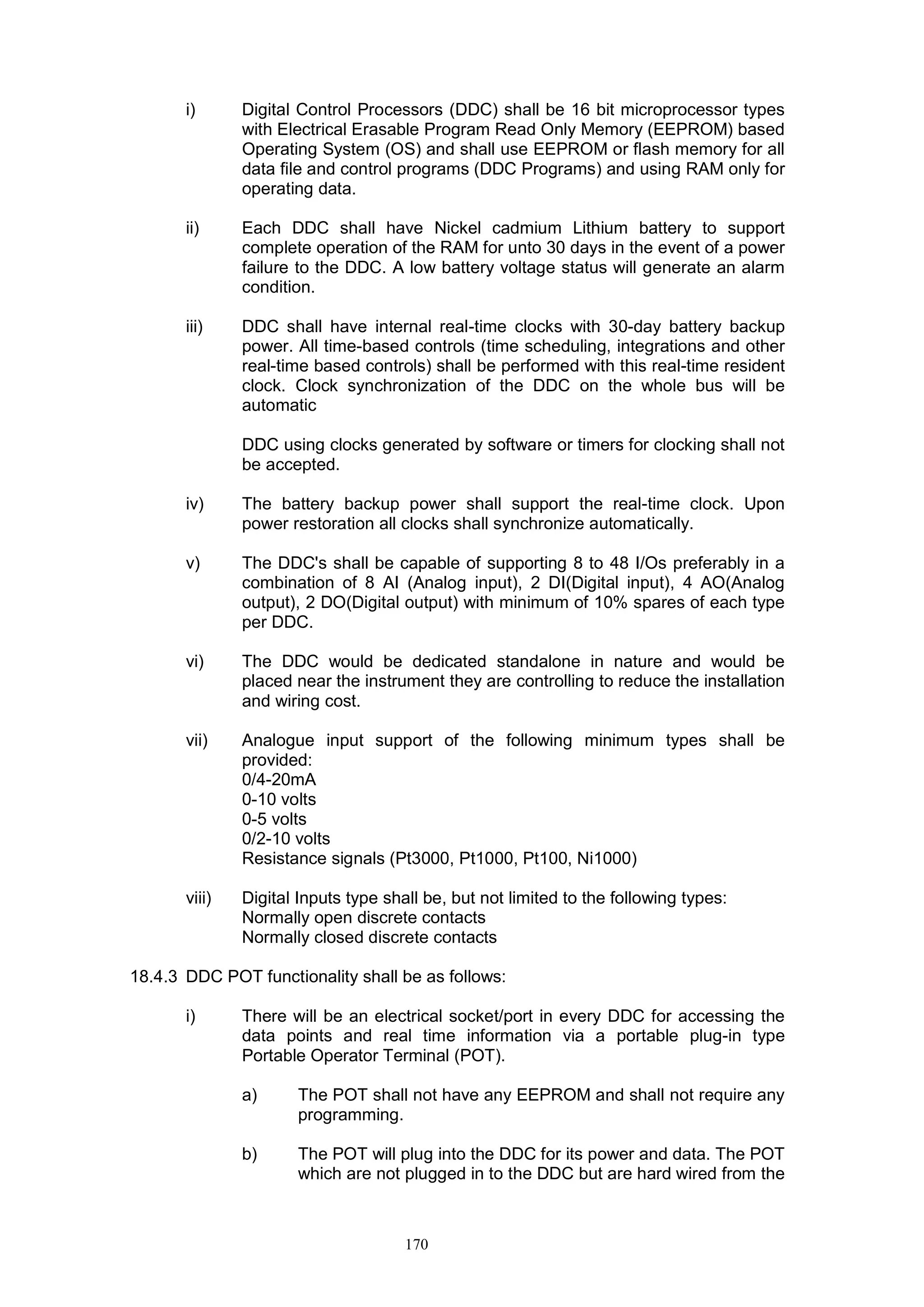 170
i) Digital Control Processors (DDC) shall be 16 bit microprocessor types
with Electrical Erasable Program Read Only Memory (EEPROM) based
Operating System (OS) and shall use EEPROM or flash memory for all
data file and control programs (DDC Programs) and using RAM only for
operating data.
ii) Each DDC shall have Nickel cadmium Lithium battery to support
complete operation of the RAM for unto 30 days in the event of a power
failure to the DDC. A low battery voltage status will generate an alarm
condition.
iii) DDC shall have internal real-time clocks with 30-day battery backup
power. All time-based controls (time scheduling, integrations and other
real-time based controls) shall be performed with this real-time resident
clock. Clock synchronization of the DDC on the whole bus will be
automatic
DDC using clocks generated by software or timers for clocking shall not
be accepted.
iv) The battery backup power shall support the real-time clock. Upon
power restoration all clocks shall synchronize automatically.
v) The DDC's shall be capable of supporting 8 to 48 I/Os preferably in a
combination of 8 AI (Analog input), 2 DI(Digital input), 4 AO(Analog
output), 2 DO(Digital output) with minimum of 10% spares of each type
per DDC.
vi) The DDC would be dedicated standalone in nature and would be
placed near the instrument they are controlling to reduce the installation
and wiring cost.
vii) Analogue input support of the following minimum types shall be
provided:
0/4-20mA
0-10 volts
0-5 volts
0/2-10 volts
Resistance signals (Pt3000, Pt1000, Pt100, Ni1000)
viii) Digital Inputs type shall be, but not limited to the following types:
Normally open discrete contacts
Normally closed discrete contacts
18.4.3 DDC POT functionality shall be as follows:
i) There will be an electrical socket/port in every DDC for accessing the
data points and real time information via a portable plug-in type
Portable Operator Terminal (POT).
a) The POT shall not have any EEPROM and shall not require any
programming.
b) The POT will plug into the DDC for its power and data. The POT
which are not plugged in to the DDC but are hard wired from the
 