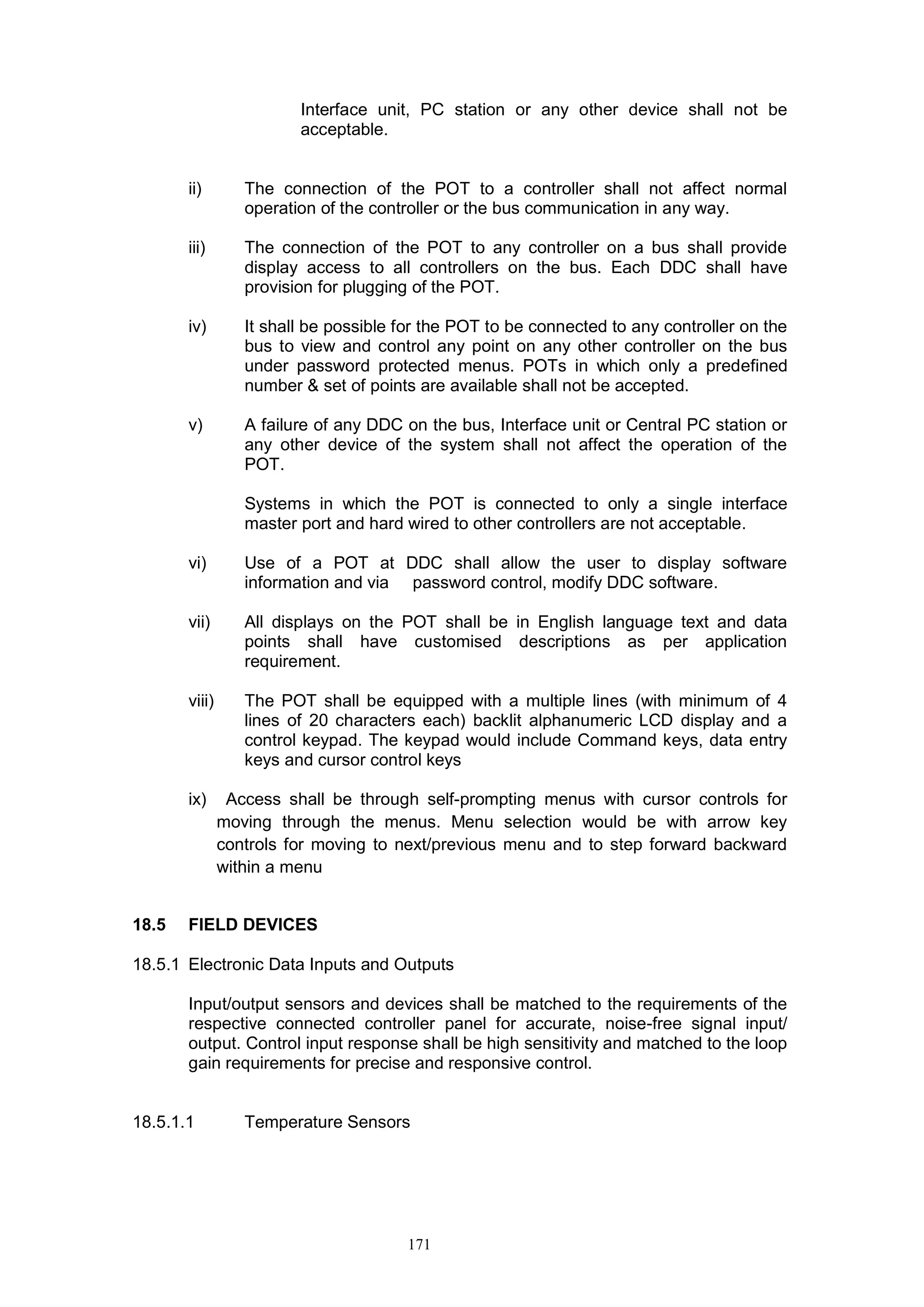 171
Interface unit, PC station or any other device shall not be
acceptable.
ii) The connection of the POT to a controller shall not affect normal
operation of the controller or the bus communication in any way.
iii) The connection of the POT to any controller on a bus shall provide
display access to all controllers on the bus. Each DDC shall have
provision for plugging of the POT.
iv) It shall be possible for the POT to be connected to any controller on the
bus to view and control any point on any other controller on the bus
under password protected menus. POTs in which only a predefined
number & set of points are available shall not be accepted.
v) A failure of any DDC on the bus, Interface unit or Central PC station or
any other device of the system shall not affect the operation of the
POT.
Systems in which the POT is connected to only a single interface
master port and hard wired to other controllers are not acceptable.
vi) Use of a POT at DDC shall allow the user to display software
information and via password control, modify DDC software.
vii) All displays on the POT shall be in English language text and data
points shall have customised descriptions as per application
requirement.
viii) The POT shall be equipped with a multiple lines (with minimum of 4
lines of 20 characters each) backlit alphanumeric LCD display and a
control keypad. The keypad would include Command keys, data entry
keys and cursor control keys
ix) Access shall be through self-prompting menus with cursor controls for
moving through the menus. Menu selection would be with arrow key
controls for moving to next/previous menu and to step forward backward
within a menu
18.5 FIELD DEVICES
18.5.1 Electronic Data Inputs and Outputs
Input/output sensors and devices shall be matched to the requirements of the
respective connected controller panel for accurate, noise-free signal input/
output. Control input response shall be high sensitivity and matched to the loop
gain requirements for precise and responsive control.
18.5.1.1 Temperature Sensors
 