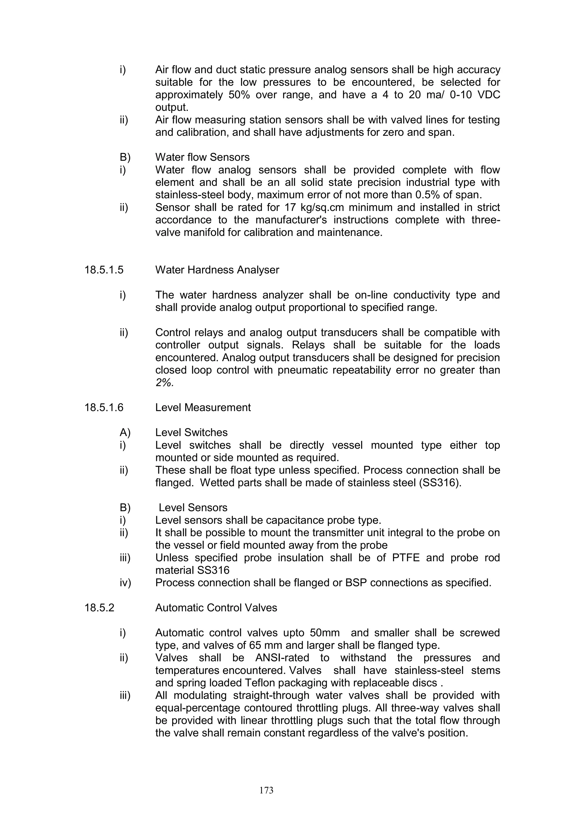 173
i) Air flow and duct static pressure analog sensors shall be high accuracy
suitable for the low pressures to be encountered, be selected for
approximately 50% over range, and have a 4 to 20 ma/ 0-10 VDC
output.
ii) Air flow measuring station sensors shall be with valved lines for testing
and calibration, and shall have adjustments for zero and span.
B) Water flow Sensors
i) Water flow analog sensors shall be provided complete with flow
element and shall be an all solid state precision industrial type with
stainless-steel body, maximum error of not more than 0.5% of span.
ii) Sensor shall be rated for 17 kg/sq.cm minimum and installed in strict
accordance to the manufacturer's instructions complete with three-
valve manifold for calibration and maintenance.
18.5.1.5 Water Hardness Analyser
i) The water hardness analyzer shall be on-line conductivity type and
shall provide analog output proportional to specified range.
ii) Control relays and analog output transducers shall be compatible with
controller output signals. Relays shall be suitable for the loads
encountered. Analog output transducers shall be designed for precision
closed loop control with pneumatic repeatability error no greater than
2%.
18.5.1.6 Level Measurement
A) Level Switches
i) Level switches shall be directly vessel mounted type either top
mounted or side mounted as required.
ii) These shall be float type unless specified. Process connection shall be
flanged. Wetted parts shall be made of stainless steel (SS316).
B) Level Sensors
i) Level sensors shall be capacitance probe type.
ii) It shall be possible to mount the transmitter unit integral to the probe on
the vessel or field mounted away from the probe
iii) Unless specified probe insulation shall be of PTFE and probe rod
material SS316
iv) Process connection shall be flanged or BSP connections as specified.
18.5.2 Automatic Control Valves
i) Automatic control valves upto 50mm and smaller shall be screwed
type, and valves of 65 mm and larger shall be flanged type.
ii) Valves shall be ANSI-rated to withstand the pressures and
temperatures encountered. Valves shall have stainless-steel stems
and spring loaded Teflon packaging with replaceable discs .
iii) All modulating straight-through water valves shall be provided with
equal-percentage contoured throttling plugs. All three-way valves shall
be provided with linear throttling plugs such that the total flow through
the valve shall remain constant regardless of the valve's position.
 