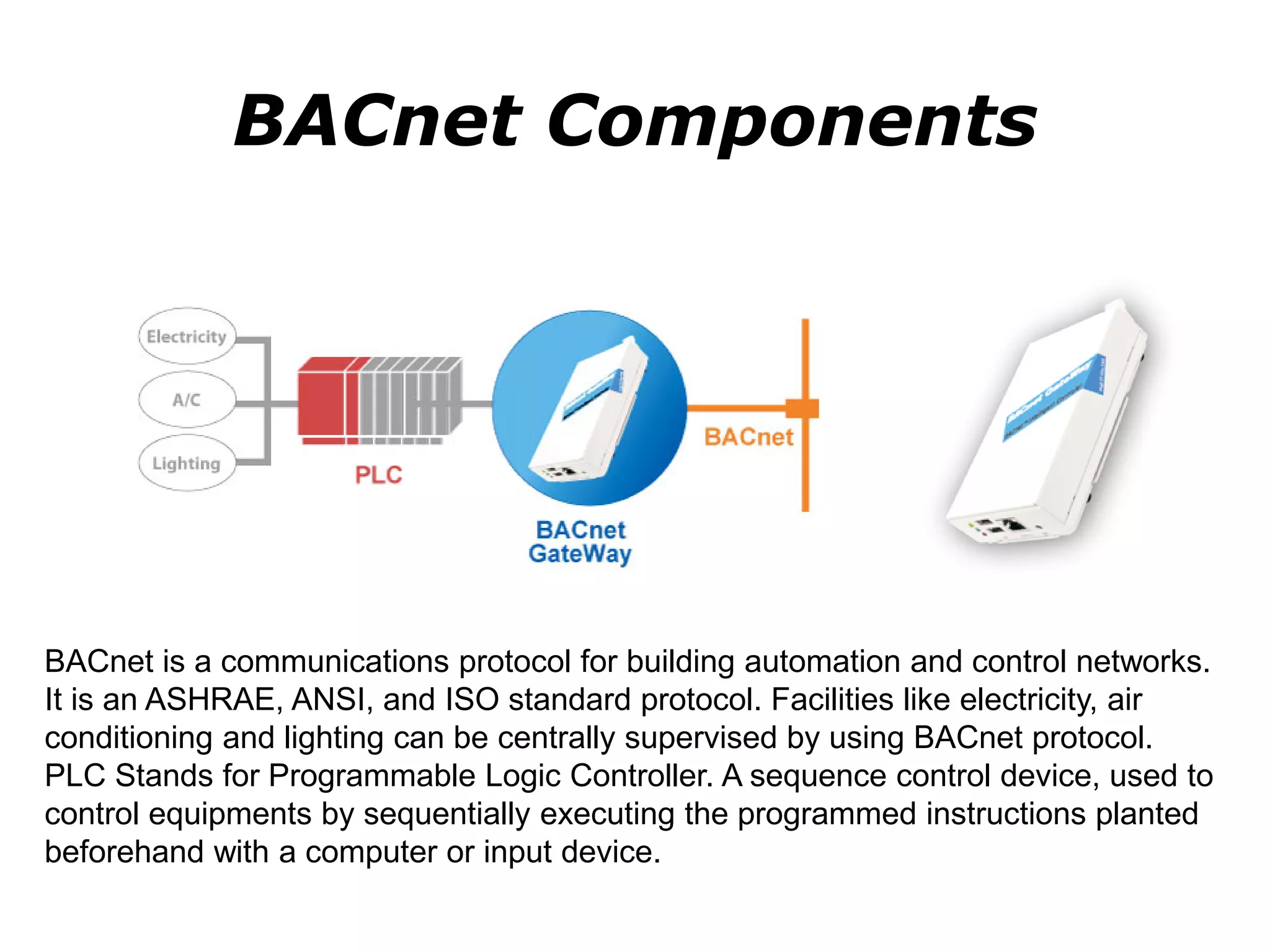 BACnet Components
BACnet is a communications protocol for building automation and control networks.
It is an ASHRAE, ANSI, and ISO standard protocol. Facilities like electricity, air
conditioning and lighting can be centrally supervised by using BACnet protocol.
PLC Stands for Programmable Logic Controller. A sequence control device, used to
control equipments by sequentially executing the programmed instructions planted
beforehand with a computer or input device.
 