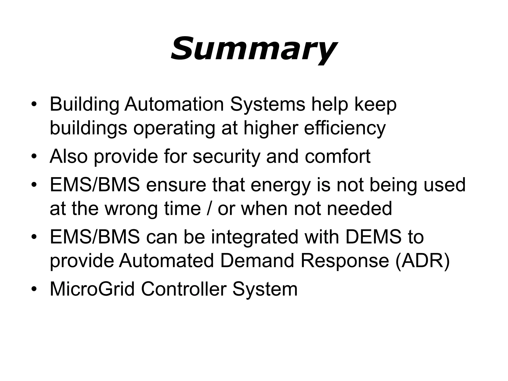 Summary
• Building Automation Systems help keep
buildings operating at higher efficiency
• Also provide for security and comfort
• EMS/BMS ensure that energy is not being used
at the wrong time / or when not needed
• EMS/BMS can be integrated with DEMS to
provide Automated Demand Response (ADR)
• MicroGrid Controller System
 