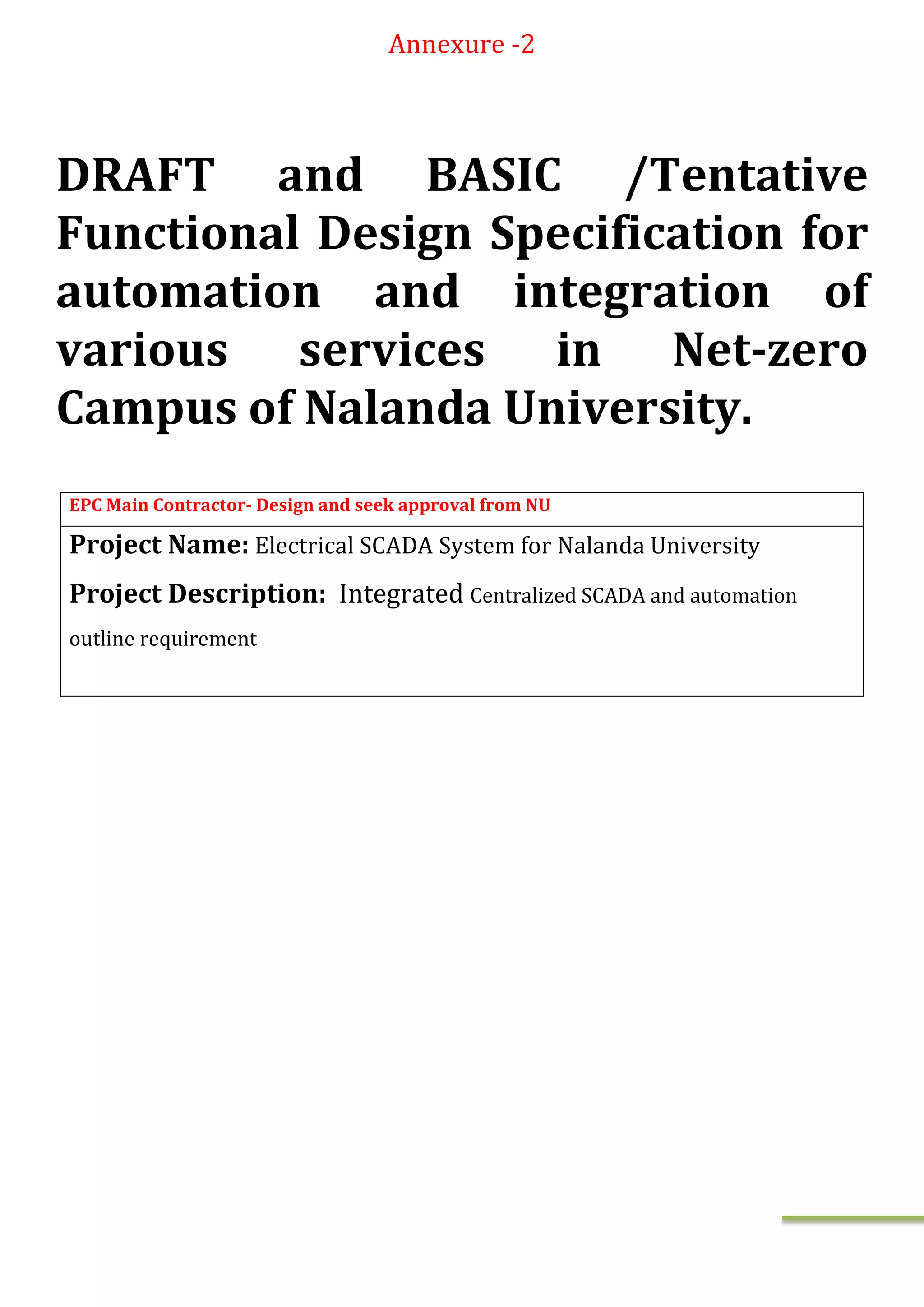 Annexure -2
DRAFT and BASIC /Tentative
Functional Design Specification for
automation and integration of
various services in Net-zero
Campus of Nalanda University.
EPC Main Contractor- Design and seek approval from NU
Project Name: Electrical SCADA System for Nalanda University
Project Description: Integrated Centralized SCADA and automation
outline requirement
 
