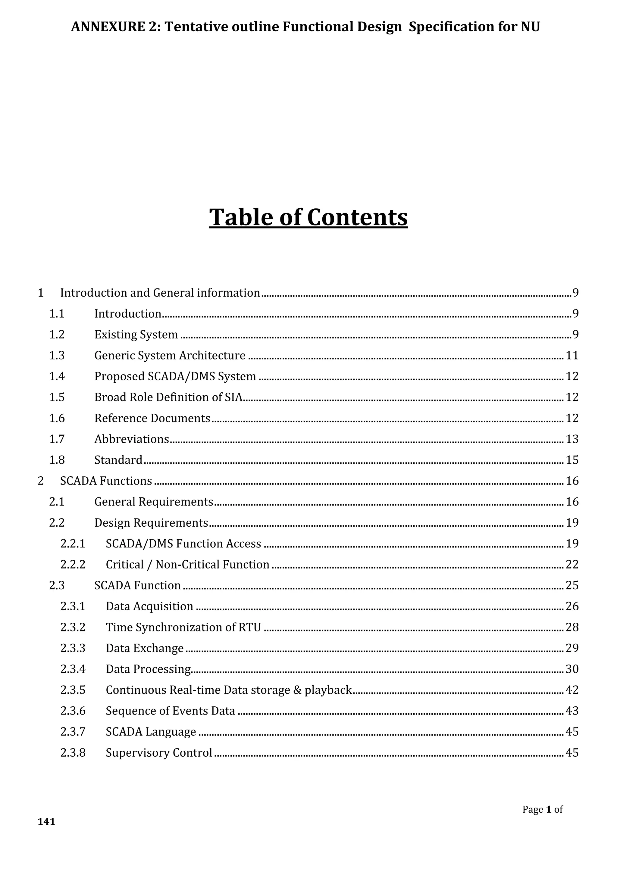 ANNEXURE 2: Tentative outline Functional Design Specification for NU
Page 1 of
141
Table of Contents
1 Introduction and General information.......................................................................................................................9
1.1 Introduction.............................................................................................................................................................9
1.2 Existing System ......................................................................................................................................................9
1.3 Generic System Architecture .........................................................................................................................11
1.4 Proposed SCADA/DMS System .....................................................................................................................12
1.5 Broad Role Definition of SIA...........................................................................................................................12
1.6 Reference Documents.......................................................................................................................................12
1.7 Abbreviations.......................................................................................................................................................13
1.8 Standard.................................................................................................................................................................15
2 SCADA Functions.............................................................................................................................................................16
2.1 General Requirements......................................................................................................................................16
2.2 Design Requirements........................................................................................................................................19
2.2.1 SCADA/DMS Function Access ...................................................................................................................19
2.2.2 Critical / Non-Critical Function ................................................................................................................22
2.3 SCADA Function..................................................................................................................................................25
2.3.1 Data Acquisition .............................................................................................................................................26
2.3.2 Time Synchronization of RTU ...................................................................................................................28
2.3.3 Data Exchange.................................................................................................................................................29
2.3.4 Data Processing...............................................................................................................................................30
2.3.5 Continuous Real-time Data storage & playback.................................................................................42
2.3.6 Sequence of Events Data .............................................................................................................................43
2.3.7 SCADA Language ............................................................................................................................................45
2.3.8 Supervisory Control......................................................................................................................................45
 