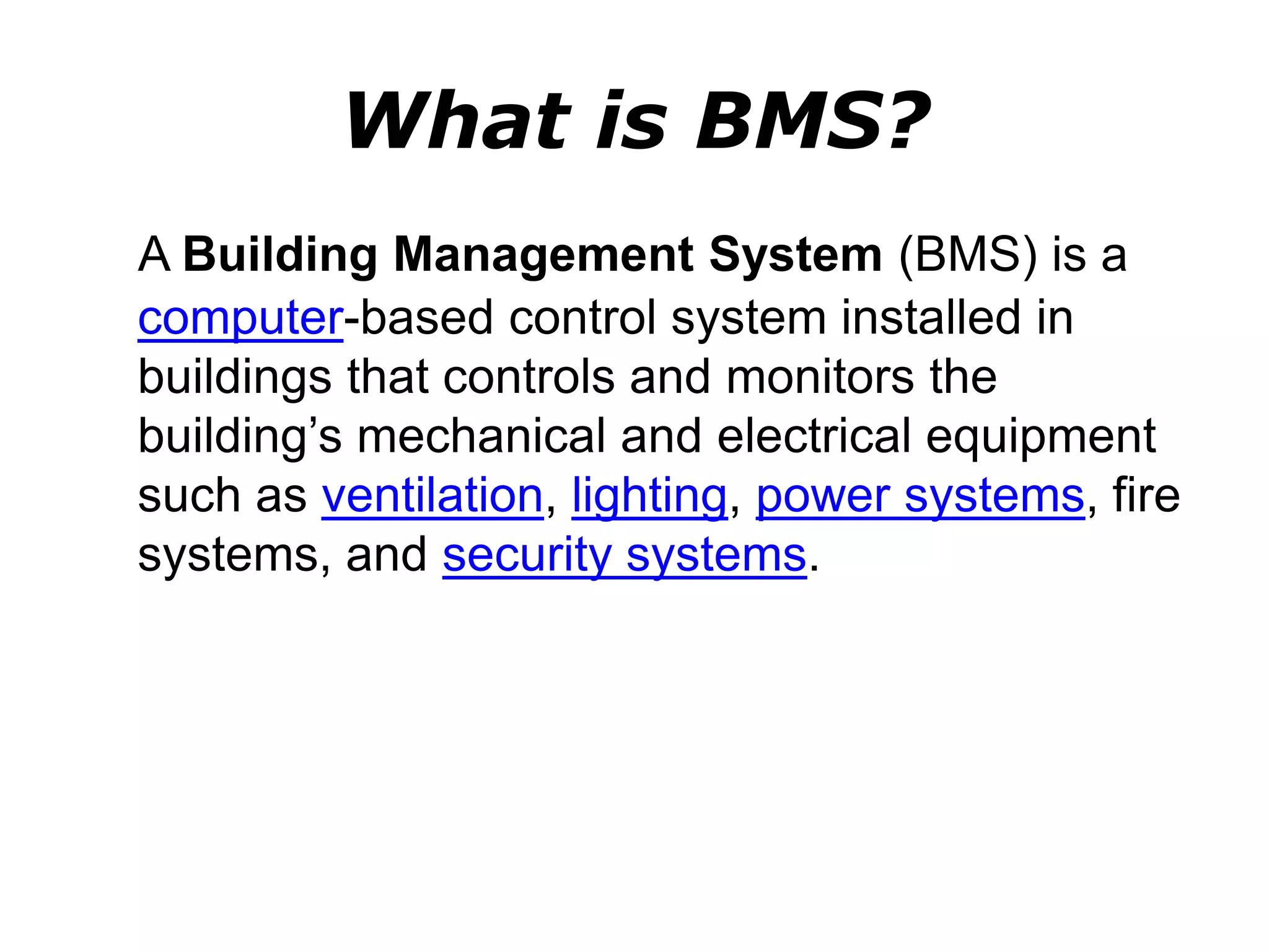 What is BMS?
A Building Management System (BMS) is a
computer-based control system installed in
buildings that controls and monitors the
building’s mechanical and electrical equipment
such as ventilation, lighting, power systems, fire
systems, and security systems.
 
