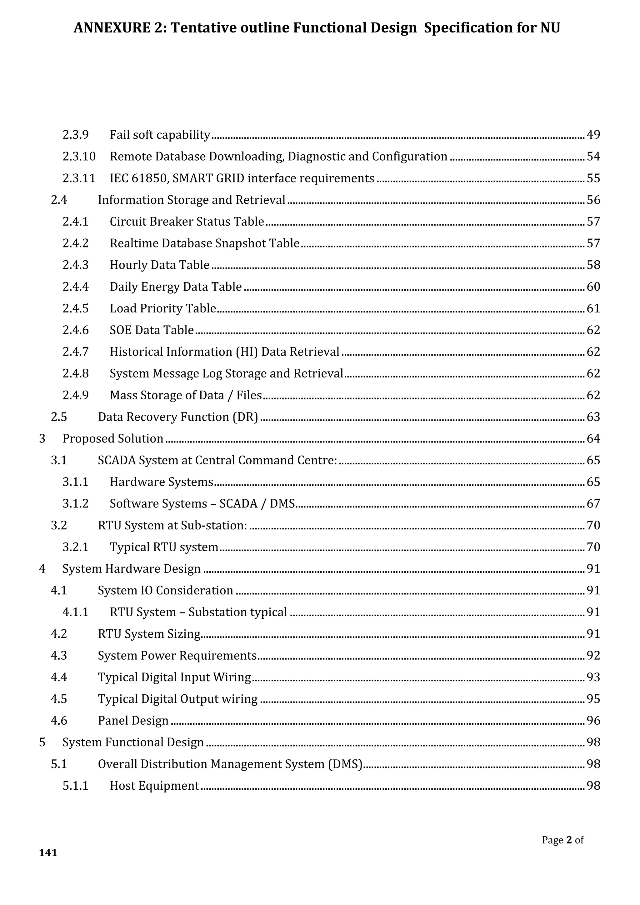 ANNEXURE 2: Tentative outline Functional Design Specification for NU
Page 2 of
141
2.3.9 Fail soft capability..........................................................................................................................................49
2.3.10 Remote Database Downloading, Diagnostic and Configuration ..................................................54
2.3.11 IEC 61850, SMART GRID interface requirements .............................................................................55
2.4 Information Storage and Retrieval..............................................................................................................56
2.4.1 Circuit Breaker Status Table......................................................................................................................57
2.4.2 Realtime Database Snapshot Table.........................................................................................................57
2.4.3 Hourly Data Table..........................................................................................................................................58
2.4.4 Daily Energy Data Table..............................................................................................................................60
2.4.5 Load Priority Table........................................................................................................................................61
2.4.6 SOE Data Table................................................................................................................................................62
2.4.7 Historical Information (HI) Data Retrieval..........................................................................................62
2.4.8 System Message Log Storage and Retrieval.........................................................................................62
2.4.9 Mass Storage of Data / Files.......................................................................................................................62
2.5 Data Recovery Function (DR)........................................................................................................................63
3 Proposed Solution...........................................................................................................................................................64
3.1 SCADA System at Central Command Centre:...........................................................................................65
3.1.1 Hardware Systems.........................................................................................................................................65
3.1.2 Software Systems – SCADA / DMS...........................................................................................................67
3.2 RTU System at Sub-station:............................................................................................................................70
3.2.1 Typical RTU system.......................................................................................................................................70
4 System Hardware Design .............................................................................................................................................91
4.1 System IO Consideration .................................................................................................................................91
4.1.1 RTU System – Substation typical .............................................................................................................91
4.2 RTU System Sizing..............................................................................................................................................91
4.3 System Power Requirements.........................................................................................................................92
4.4 Typical Digital Input Wiring...........................................................................................................................93
4.5 Typical Digital Output wiring ........................................................................................................................95
4.6 Panel Design.........................................................................................................................................................96
5 System Functional Design............................................................................................................................................98
5.1 Overall Distribution Management System (DMS)..................................................................................98
5.1.1 Host Equipment..............................................................................................................................................98
 