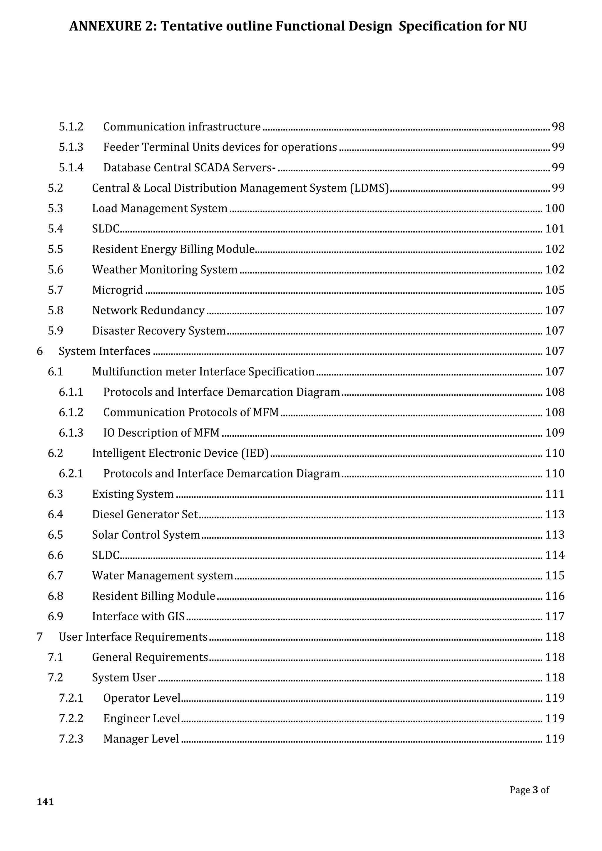 ANNEXURE 2: Tentative outline Functional Design Specification for NU
Page 3 of
141
5.1.2 Communication infrastructure.................................................................................................................98
5.1.3 Feeder Terminal Units devices for operations...................................................................................99
5.1.4 Database Central SCADA Servers- ...........................................................................................................99
5.2 Central & Local Distribution Management System (LDMS)...............................................................99
5.3 Load Management System........................................................................................................................... 100
5.4 SLDC...................................................................................................................................................................... 101
5.5 Resident Energy Billing Module................................................................................................................. 102
5.6 Weather Monitoring System....................................................................................................................... 102
5.7 Microgrid ............................................................................................................................................................ 105
5.8 Network Redundancy.................................................................................................................................... 107
5.9 Disaster Recovery System............................................................................................................................ 107
6 System Interfaces ......................................................................................................................................................... 107
6.1 Multifunction meter Interface Specification......................................................................................... 107
6.1.1 Protocols and Interface Demarcation Diagram............................................................................... 108
6.1.2 Communication Protocols of MFM....................................................................................................... 108
6.1.3 IO Description of MFM .............................................................................................................................. 109
6.2 Intelligent Electronic Device (IED)........................................................................................................... 110
6.2.1 Protocols and Interface Demarcation Diagram............................................................................... 110
6.3 Existing System ................................................................................................................................................ 111
6.4 Diesel Generator Set....................................................................................................................................... 113
6.5 Solar Control System...................................................................................................................................... 113
6.6 SLDC...................................................................................................................................................................... 114
6.7 Water Management system......................................................................................................................... 115
6.8 Resident Billing Module................................................................................................................................ 116
6.9 Interface with GIS............................................................................................................................................ 117
7 User Interface Requirements................................................................................................................................... 118
7.1 General Requirements................................................................................................................................... 118
7.2 System User....................................................................................................................................................... 118
7.2.1 Operator Level.............................................................................................................................................. 119
7.2.2 Engineer Level.............................................................................................................................................. 119
7.2.3 Manager Level.............................................................................................................................................. 119
 