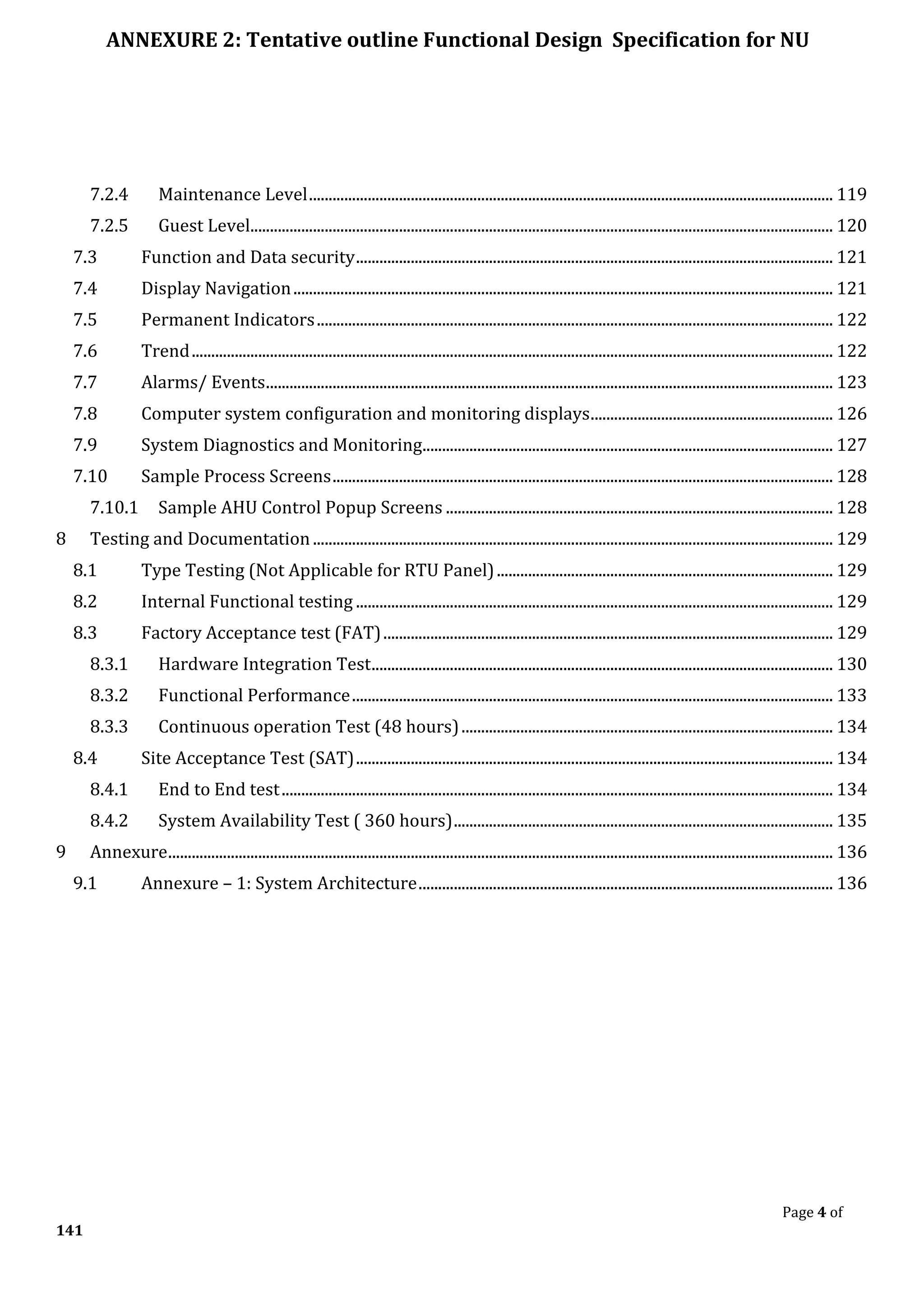 ANNEXURE 2: Tentative outline Functional Design Specification for NU
Page 4 of
141
7.2.4 Maintenance Level...................................................................................................................................... 119
7.2.5 Guest Level..................................................................................................................................................... 120
7.3 Function and Data security.......................................................................................................................... 121
7.4 Display Navigation.......................................................................................................................................... 121
7.5 Permanent Indicators.................................................................................................................................... 122
7.6 Trend.................................................................................................................................................................... 122
7.7 Alarms/ Events................................................................................................................................................. 123
7.8 Computer system configuration and monitoring displays.............................................................. 126
7.9 System Diagnostics and Monitoring......................................................................................................... 127
7.10 Sample Process Screens................................................................................................................................ 128
7.10.1 Sample AHU Control Popup Screens ................................................................................................... 128
8 Testing and Documentation ..................................................................................................................................... 129
8.1 Type Testing (Not Applicable for RTU Panel)...................................................................................... 129
8.2 Internal Functional testing .......................................................................................................................... 129
8.3 Factory Acceptance test (FAT)................................................................................................................... 129
8.3.1 Hardware Integration Test...................................................................................................................... 130
8.3.2 Functional Performance........................................................................................................................... 133
8.3.3 Continuous operation Test (48 hours)............................................................................................... 134
8.4 Site Acceptance Test (SAT).......................................................................................................................... 134
8.4.1 End to End test............................................................................................................................................. 134
8.4.2 System Availability Test ( 360 hours)................................................................................................. 135
9 Annexure.......................................................................................................................................................................... 136
9.1 Annexure – 1: System Architecture.......................................................................................................... 136
 