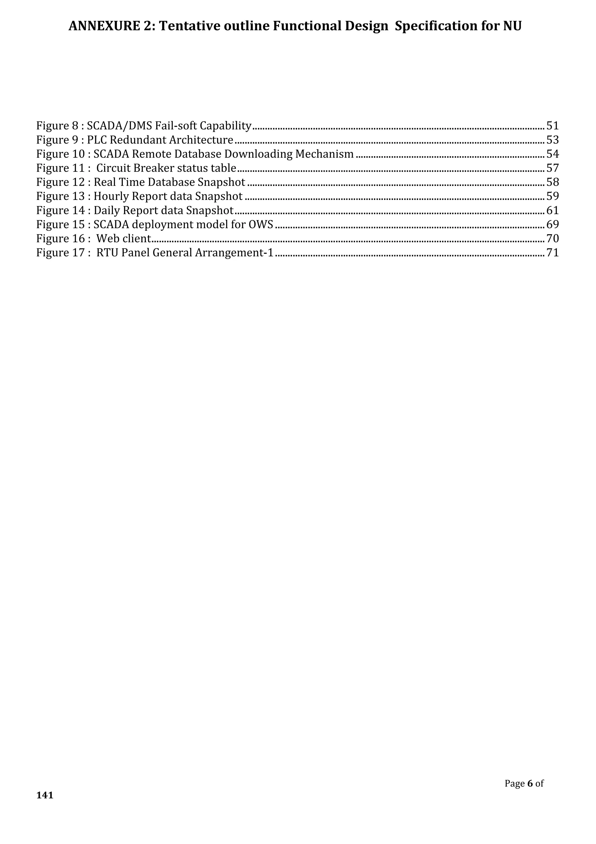 ANNEXURE 2: Tentative outline Functional Design Specification for NU
Page 6 of
141
Figure 8 : SCADA/DMS Fail-soft Capability....................................................................................................................51
Figure 9 : PLC Redundant Architecture...........................................................................................................................53
Figure 10 : SCADA Remote Database Downloading Mechanism...........................................................................54
Figure 11 : Circuit Breaker status table..........................................................................................................................57
Figure 12 : Real Time Database Snapshot ......................................................................................................................58
Figure 13 : Hourly Report data Snapshot .......................................................................................................................59
Figure 14 : Daily Report data Snapshot...........................................................................................................................61
Figure 15 : SCADA deployment model for OWS...........................................................................................................69
Figure 16 : Web client............................................................................................................................................................70
Figure 17 : RTU Panel General Arrangement-1...........................................................................................................71
 