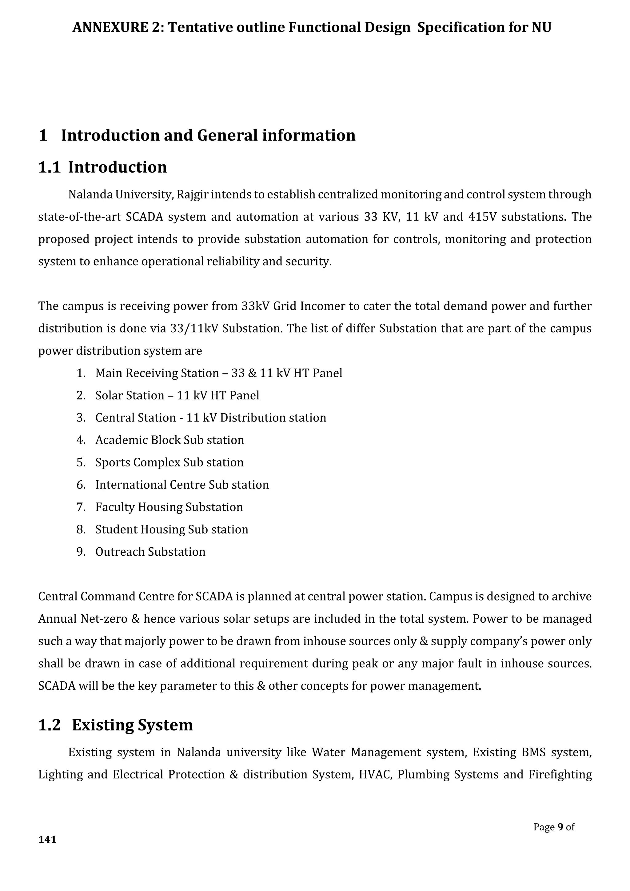 ANNEXURE 2: Tentative outline Functional Design Specification for NU
Page 9 of
141
1 Introduction and General information
1.1 Introduction
Nalanda University, Rajgir intends to establish centralized monitoring and control system through
state-of-the-art SCADA system and automation at various 33 KV, 11 kV and 415V substations. The
proposed project intends to provide substation automation for controls, monitoring and protection
system to enhance operational reliability and security.
The campus is receiving power from 33kV Grid Incomer to cater the total demand power and further
distribution is done via 33/11kV Substation. The list of differ Substation that are part of the campus
power distribution system are
1. Main Receiving Station – 33 & 11 kV HT Panel
2. Solar Station – 11 kV HT Panel
3. Central Station - 11 kV Distribution station
4. Academic Block Sub station
5. Sports Complex Sub station
6. International Centre Sub station
7. Faculty Housing Substation
8. Student Housing Sub station
9. Outreach Substation
Central Command Centre for SCADA is planned at central power station. Campus is designed to archive
Annual Net-zero & hence various solar setups are included in the total system. Power to be managed
such a way that majorly power to be drawn from inhouse sources only & supply company’s power only
shall be drawn in case of additional requirement during peak or any major fault in inhouse sources.
SCADA will be the key parameter to this & other concepts for power management.
1.2 Existing System
Existing system in Nalanda university like Water Management system, Existing BMS system,
Lighting and Electrical Protection & distribution System, HVAC, Plumbing Systems and Firefighting
 