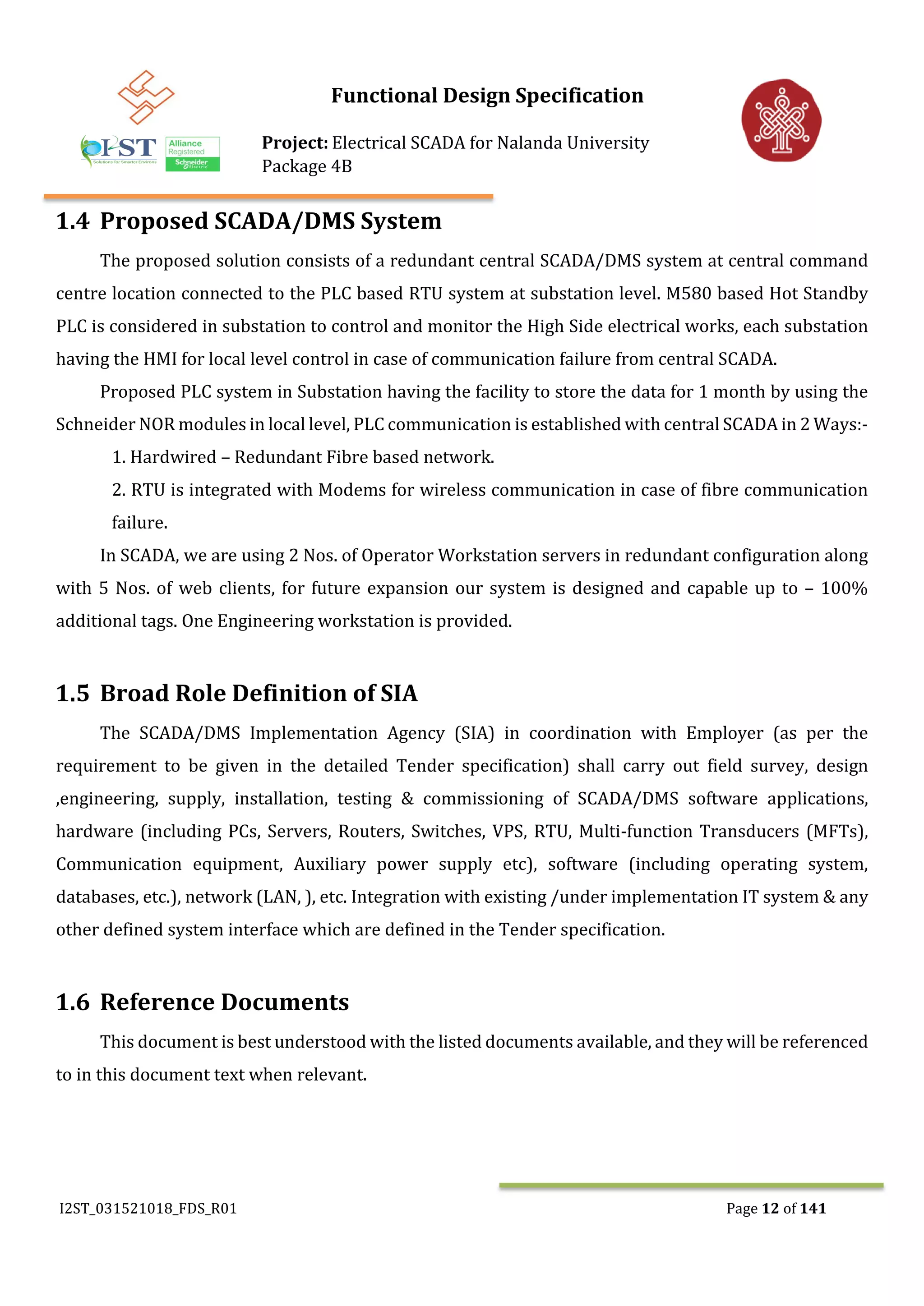 Functional Design Specification
Project: Electrical SCADA for Nalanda University
Package 4B
I2ST_031521018_FDS_R01 Page 12 of 141
1.4 Proposed SCADA/DMS System
The proposed solution consists of a redundant central SCADA/DMS system at central command
centre location connected to the PLC based RTU system at substation level. M580 based Hot Standby
PLC is considered in substation to control and monitor the High Side electrical works, each substation
having the HMI for local level control in case of communication failure from central SCADA.
Proposed PLC system in Substation having the facility to store the data for 1 month by using the
Schneider NOR modules in local level, PLC communication is established with central SCADA in 2 Ways:-
1. Hardwired – Redundant Fibre based network.
2. RTU is integrated with Modems for wireless communication in case of fibre communication
failure.
In SCADA, we are using 2 Nos. of Operator Workstation servers in redundant configuration along
with 5 Nos. of web clients, for future expansion our system is designed and capable up to – 100%
additional tags. One Engineering workstation is provided.
1.5 Broad Role Definition of SIA
The SCADA/DMS Implementation Agency (SIA) in coordination with Employer (as per the
requirement to be given in the detailed Tender specification) shall carry out field survey, design
,engineering, supply, installation, testing & commissioning of SCADA/DMS software applications,
hardware (including PCs, Servers, Routers, Switches, VPS, RTU, Multi-function Transducers (MFTs),
Communication equipment, Auxiliary power supply etc), software (including operating system,
databases, etc.), network (LAN, ), etc. Integration with existing /under implementation IT system & any
other defined system interface which are defined in the Tender specification.
1.6 Reference Documents
This document is best understood with the listed documents available, and they will be referenced
to in this document text when relevant.
 
