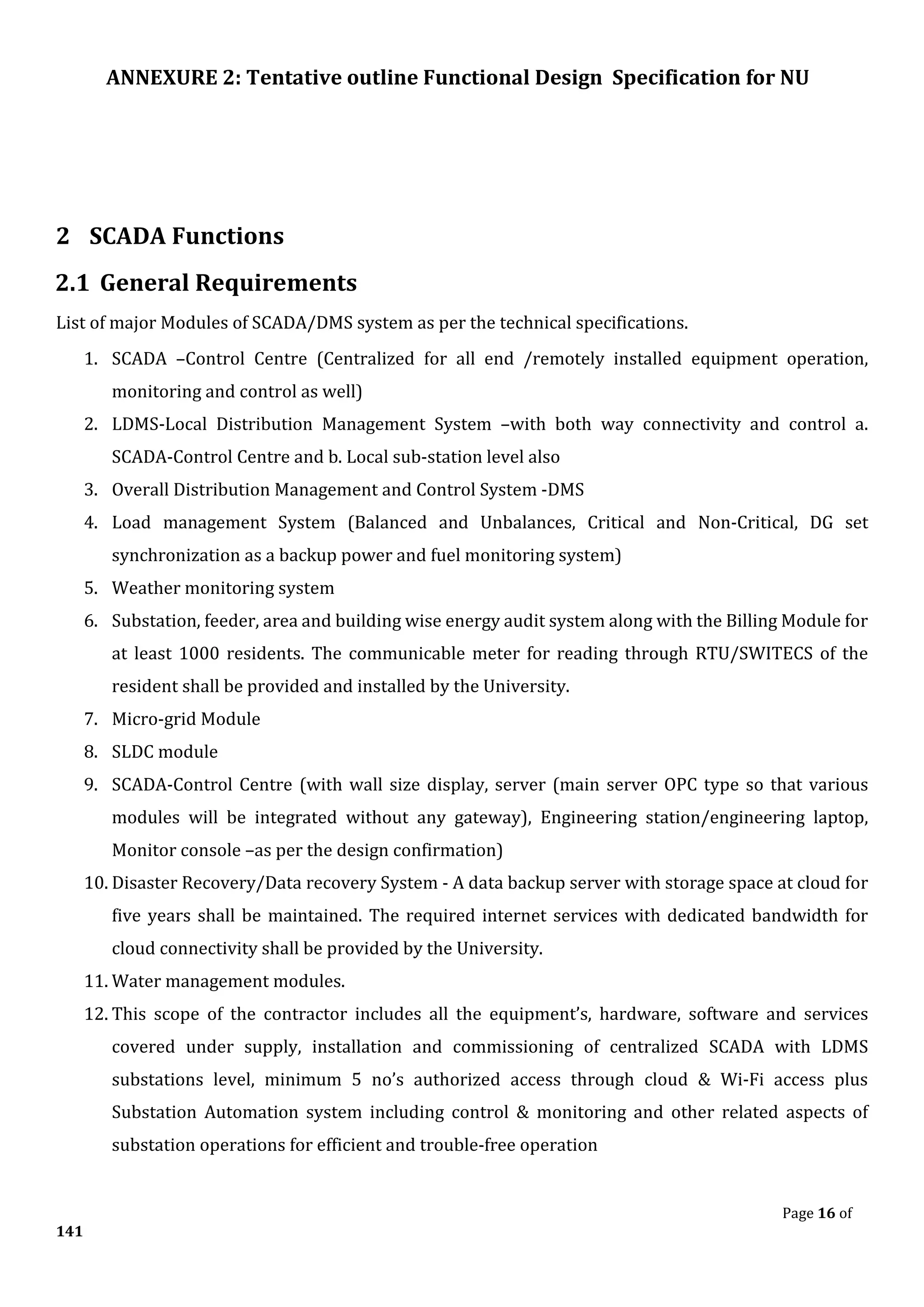 ANNEXURE 2: Tentative outline Functional Design Specification for NU
Page 16 of
141
2 SCADA Functions
2.1 General Requirements
List of major Modules of SCADA/DMS system as per the technical specifications.
1. SCADA –Control Centre (Centralized for all end /remotely installed equipment operation,
monitoring and control as well)
2. LDMS-Local Distribution Management System –with both way connectivity and control a.
SCADA-Control Centre and b. Local sub-station level also
3. Overall Distribution Management and Control System -DMS
4. Load management System (Balanced and Unbalances, Critical and Non-Critical, DG set
synchronization as a backup power and fuel monitoring system)
5. Weather monitoring system
6. Substation, feeder, area and building wise energy audit system along with the Billing Module for
at least 1000 residents. The communicable meter for reading through RTU/SWITECS of the
resident shall be provided and installed by the University.
7. Micro-grid Module
8. SLDC module
9. SCADA-Control Centre (with wall size display, server (main server OPC type so that various
modules will be integrated without any gateway), Engineering station/engineering laptop,
Monitor console –as per the design confirmation)
10. Disaster Recovery/Data recovery System - A data backup server with storage space at cloud for
five years shall be maintained. The required internet services with dedicated bandwidth for
cloud connectivity shall be provided by the University.
11. Water management modules.
12. This scope of the contractor includes all the equipment’s, hardware, software and services
covered under supply, installation and commissioning of centralized SCADA with LDMS
substations level, minimum 5 no’s authorized access through cloud & Wi-Fi access plus
Substation Automation system including control & monitoring and other related aspects of
substation operations for efficient and trouble-free operation
 