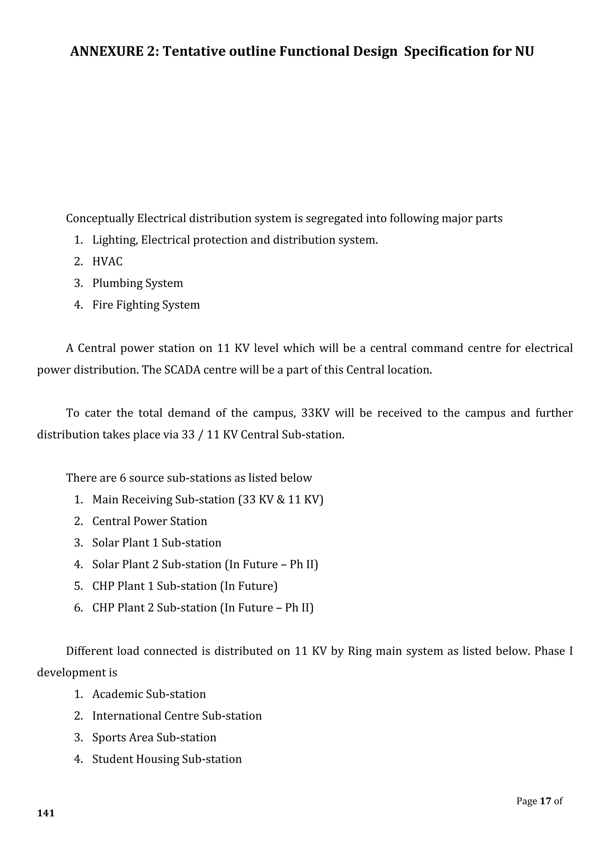 ANNEXURE 2: Tentative outline Functional Design Specification for NU
Page 17 of
141
Conceptually Electrical distribution system is segregated into following major parts
1. Lighting, Electrical protection and distribution system.
2. HVAC
3. Plumbing System
4. Fire Fighting System
A Central power station on 11 KV level which will be a central command centre for electrical
power distribution. The SCADA centre will be a part of this Central location.
To cater the total demand of the campus, 33KV will be received to the campus and further
distribution takes place via 33 / 11 KV Central Sub-station.
There are 6 source sub-stations as listed below
1. Main Receiving Sub-station (33 KV & 11 KV)
2. Central Power Station
3. Solar Plant 1 Sub-station
4. Solar Plant 2 Sub-station (In Future – Ph II)
5. CHP Plant 1 Sub-station (In Future)
6. CHP Plant 2 Sub-station (In Future – Ph II)
Different load connected is distributed on 11 KV by Ring main system as listed below. Phase I
development is
1. Academic Sub-station
2. International Centre Sub-station
3. Sports Area Sub-station
4. Student Housing Sub-station
 