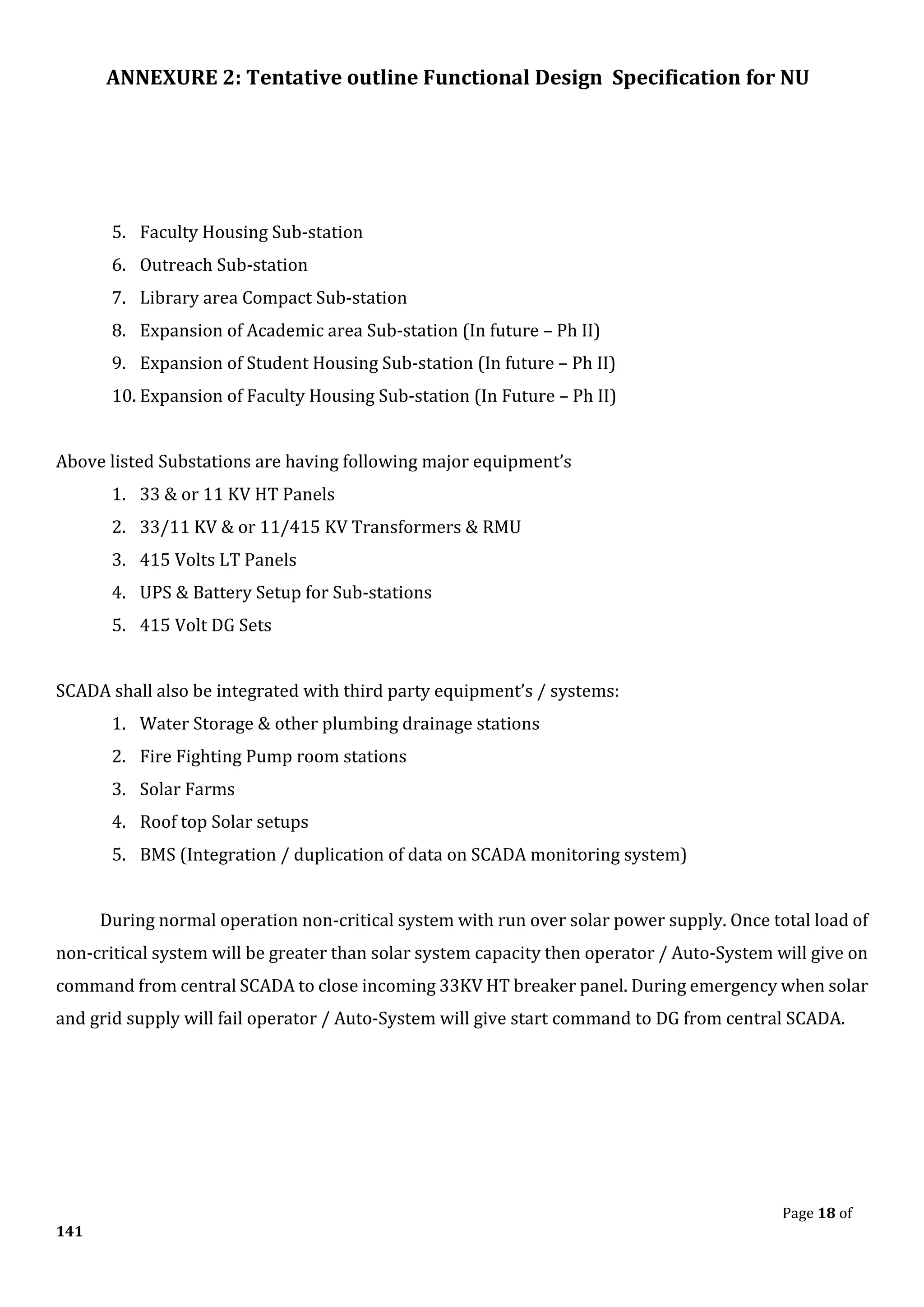 ANNEXURE 2: Tentative outline Functional Design Specification for NU
Page 18 of
141
5. Faculty Housing Sub-station
6. Outreach Sub-station
7. Library area Compact Sub-station
8. Expansion of Academic area Sub-station (In future – Ph II)
9. Expansion of Student Housing Sub-station (In future – Ph II)
10. Expansion of Faculty Housing Sub-station (In Future – Ph II)
Above listed Substations are having following major equipment’s
1. 33 & or 11 KV HT Panels
2. 33/11 KV & or 11/415 KV Transformers & RMU
3. 415 Volts LT Panels
4. UPS & Battery Setup for Sub-stations
5. 415 Volt DG Sets
SCADA shall also be integrated with third party equipment’s / systems:
1. Water Storage & other plumbing drainage stations
2. Fire Fighting Pump room stations
3. Solar Farms
4. Roof top Solar setups
5. BMS (Integration / duplication of data on SCADA monitoring system)
During normal operation non-critical system with run over solar power supply. Once total load of
non-critical system will be greater than solar system capacity then operator / Auto-System will give on
command from central SCADA to close incoming 33KV HT breaker panel. During emergency when solar
and grid supply will fail operator / Auto-System will give start command to DG from central SCADA.
 