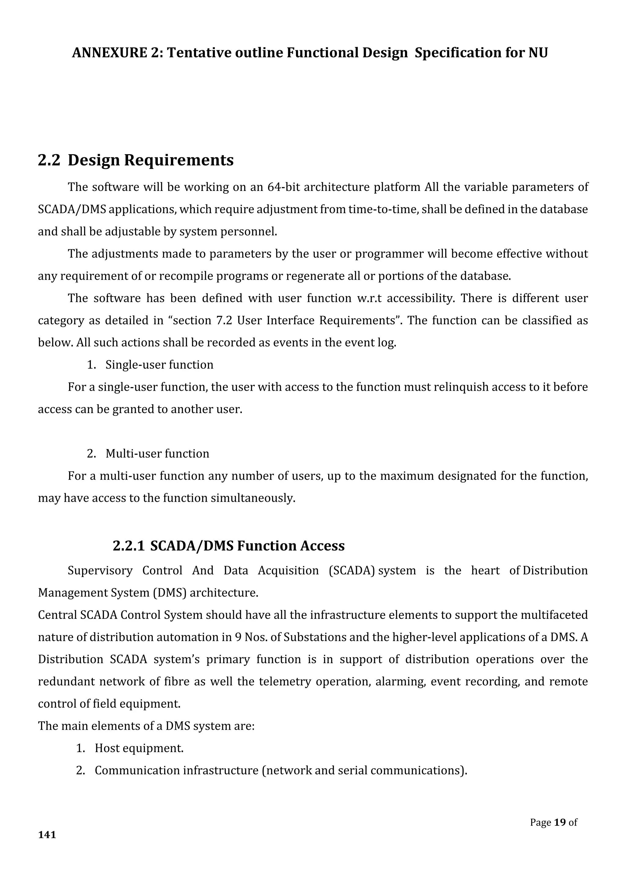 ANNEXURE 2: Tentative outline Functional Design Specification for NU
Page 19 of
141
2.2 Design Requirements
The software will be working on an 64-bit architecture platform All the variable parameters of
SCADA/DMS applications, which require adjustment from time-to-time, shall be defined in the database
and shall be adjustable by system personnel.
The adjustments made to parameters by the user or programmer will become effective without
any requirement of or recompile programs or regenerate all or portions of the database.
The software has been defined with user function w.r.t accessibility. There is different user
category as detailed in “section 7.2 User Interface Requirements”. The function can be classified as
below. All such actions shall be recorded as events in the event log.
1. Single-user function
For a single-user function, the user with access to the function must relinquish access to it before
access can be granted to another user.
2. Multi-user function
For a multi-user function any number of users, up to the maximum designated for the function,
may have access to the function simultaneously.
2.2.1 SCADA/DMS Function Access
Supervisory Control And Data Acquisition (SCADA) system is the heart of Distribution
Management System (DMS) architecture.
Central SCADA Control System should have all the infrastructure elements to support the multifaceted
nature of distribution automation in 9 Nos. of Substations and the higher-level applications of a DMS. A
Distribution SCADA system’s primary function is in support of distribution operations over the
redundant network of fibre as well the telemetry operation, alarming, event recording, and remote
control of field equipment.
The main elements of a DMS system are:
1. Host equipment.
2. Communication infrastructure (network and serial communications).
 