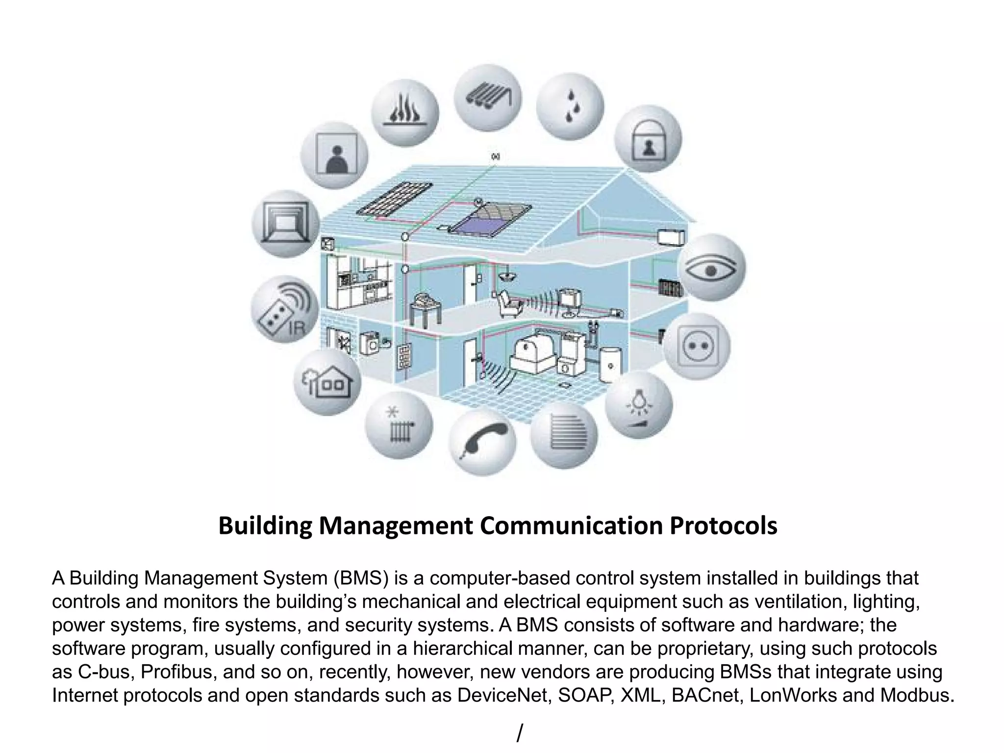 Building Management Communication Protocols
A Building Management System (BMS) is a computer-based control system installed in buildings that
controls and monitors the building’s mechanical and electrical equipment such as ventilation, lighting,
power systems, fire systems, and security systems. A BMS consists of software and hardware; the
software program, usually configured in a hierarchical manner, can be proprietary, using such protocols
as C-bus, Profibus, and so on, recently, however, new vendors are producing BMSs that integrate using
Internet protocols and open standards such as DeviceNet, SOAP, XML, BACnet, LonWorks and Modbus.
/
 
