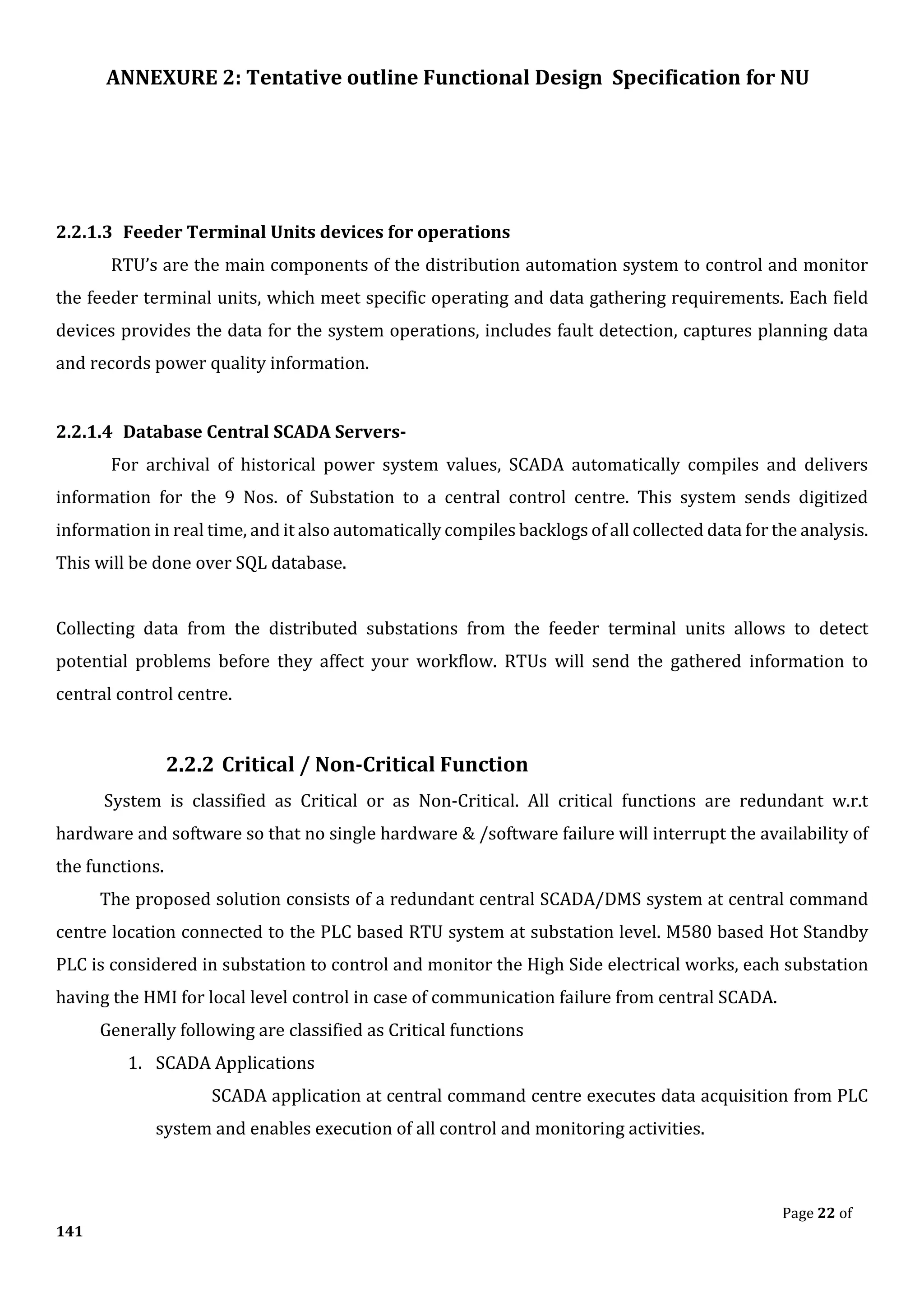 ANNEXURE 2: Tentative outline Functional Design Specification for NU
Page 22 of
141
2.2.1.3 Feeder Terminal Units devices for operations
RTU’s are the main components of the distribution automation system to control and monitor
the feeder terminal units, which meet specific operating and data gathering requirements. Each field
devices provides the data for the system operations, includes fault detection, captures planning data
and records power quality information.
2.2.1.4 Database Central SCADA Servers-
For archival of historical power system values, SCADA automatically compiles and delivers
information for the 9 Nos. of Substation to a central control centre. This system sends digitized
information in real time, and it also automatically compiles backlogs of all collected data for the analysis.
This will be done over SQL database.
Collecting data from the distributed substations from the feeder terminal units allows to detect
potential problems before they affect your workflow. RTUs will send the gathered information to
central control centre.
2.2.2 Critical / Non-Critical Function
System is classified as Critical or as Non-Critical. All critical functions are redundant w.r.t
hardware and software so that no single hardware & /software failure will interrupt the availability of
the functions.
The proposed solution consists of a redundant central SCADA/DMS system at central command
centre location connected to the PLC based RTU system at substation level. M580 based Hot Standby
PLC is considered in substation to control and monitor the High Side electrical works, each substation
having the HMI for local level control in case of communication failure from central SCADA.
Generally following are classified as Critical functions
1. SCADA Applications
SCADA application at central command centre executes data acquisition from PLC
system and enables execution of all control and monitoring activities.
 