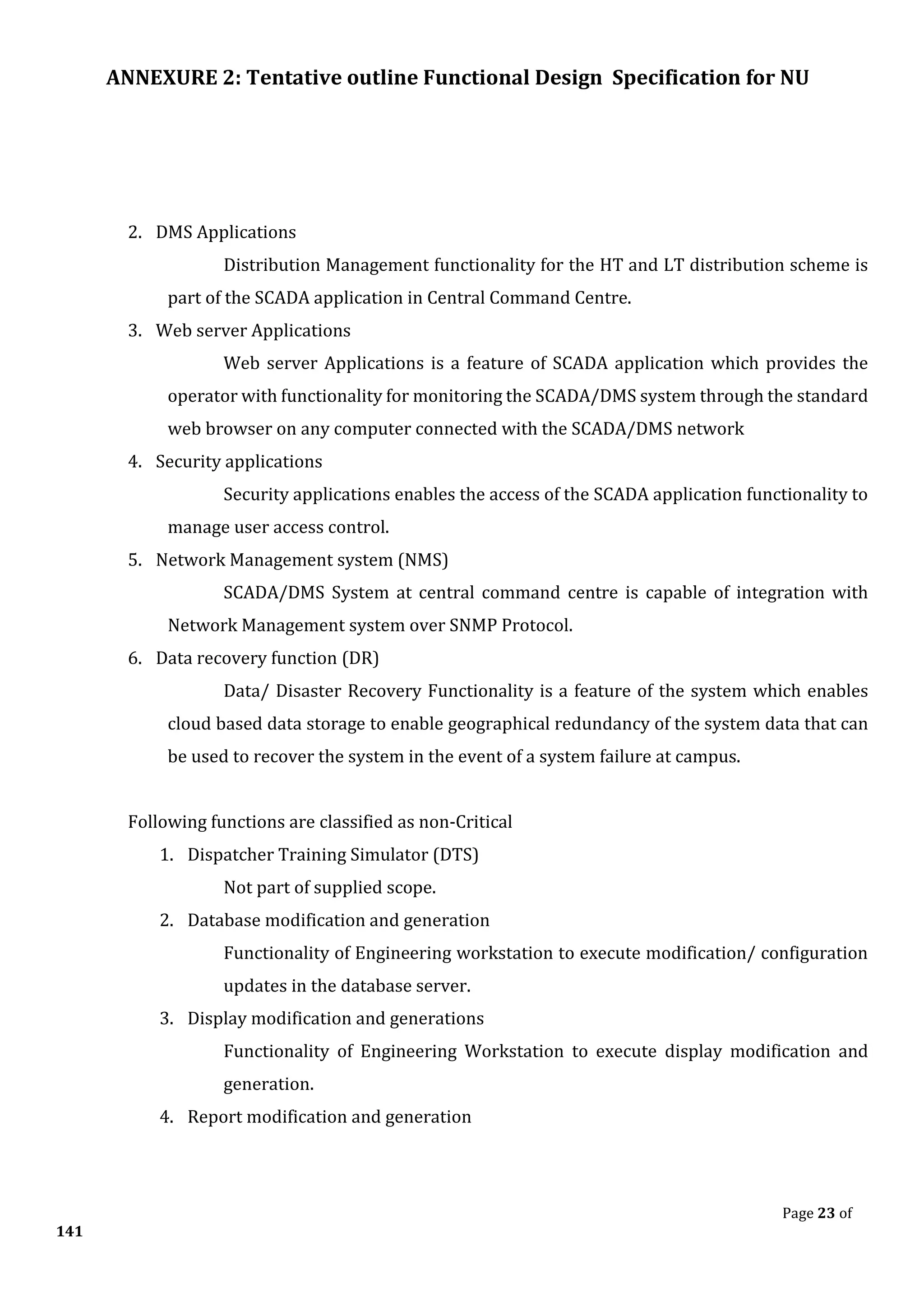 ANNEXURE 2: Tentative outline Functional Design Specification for NU
Page 23 of
141
2. DMS Applications
Distribution Management functionality for the HT and LT distribution scheme is
part of the SCADA application in Central Command Centre.
3. Web server Applications
Web server Applications is a feature of SCADA application which provides the
operator with functionality for monitoring the SCADA/DMS system through the standard
web browser on any computer connected with the SCADA/DMS network
4. Security applications
Security applications enables the access of the SCADA application functionality to
manage user access control.
5. Network Management system (NMS)
SCADA/DMS System at central command centre is capable of integration with
Network Management system over SNMP Protocol.
6. Data recovery function (DR)
Data/ Disaster Recovery Functionality is a feature of the system which enables
cloud based data storage to enable geographical redundancy of the system data that can
be used to recover the system in the event of a system failure at campus.
Following functions are classified as non-Critical
1. Dispatcher Training Simulator (DTS)
Not part of supplied scope.
2. Database modification and generation
Functionality of Engineering workstation to execute modification/ configuration
updates in the database server.
3. Display modification and generations
Functionality of Engineering Workstation to execute display modification and
generation.
4. Report modification and generation
 