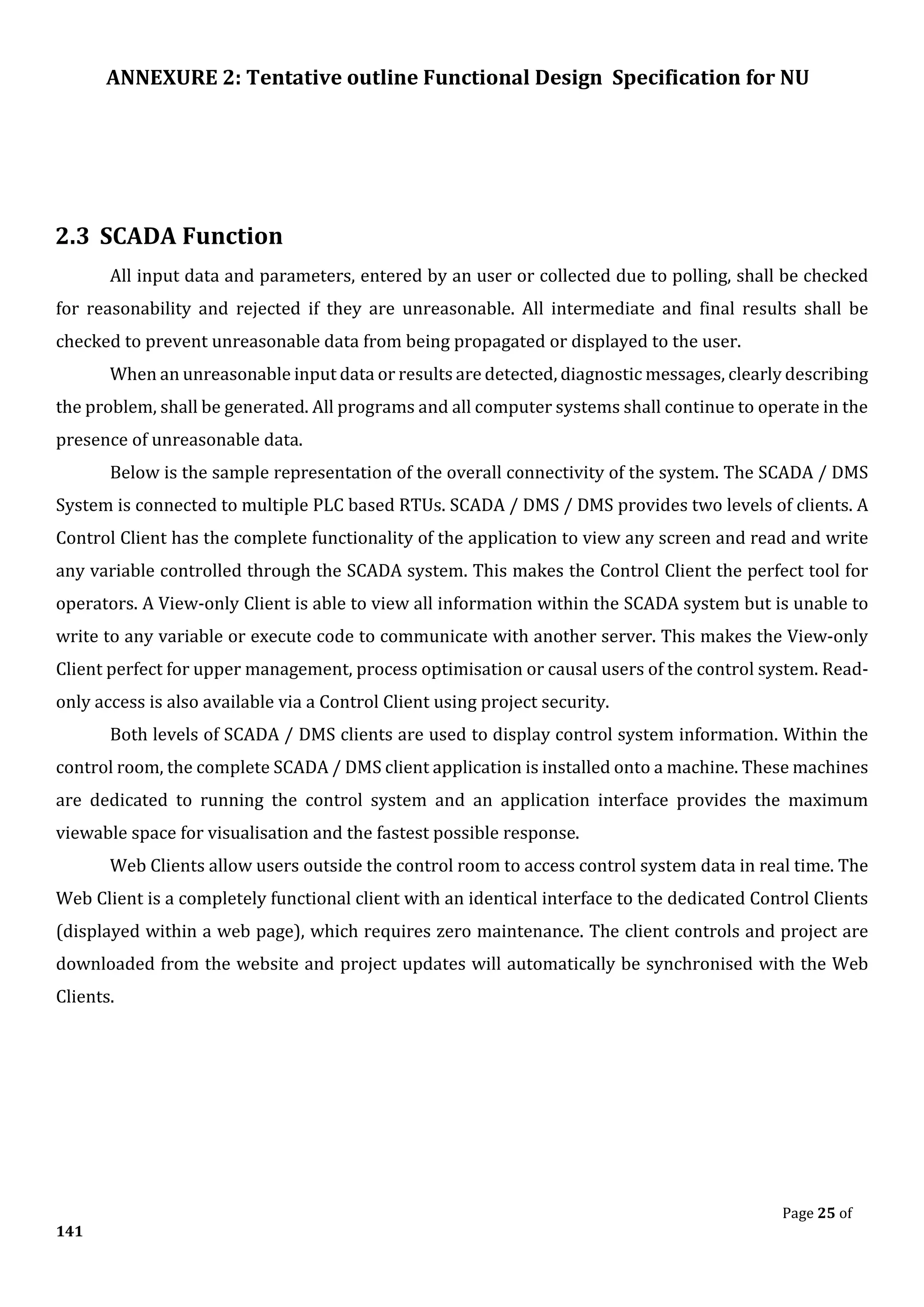 ANNEXURE 2: Tentative outline Functional Design Specification for NU
Page 25 of
141
2.3 SCADA Function
All input data and parameters, entered by an user or collected due to polling, shall be checked
for reasonability and rejected if they are unreasonable. All intermediate and final results shall be
checked to prevent unreasonable data from being propagated or displayed to the user.
When an unreasonable input data or results are detected, diagnostic messages, clearly describing
the problem, shall be generated. All programs and all computer systems shall continue to operate in the
presence of unreasonable data.
Below is the sample representation of the overall connectivity of the system. The SCADA / DMS
System is connected to multiple PLC based RTUs. SCADA / DMS / DMS provides two levels of clients. A
Control Client has the complete functionality of the application to view any screen and read and write
any variable controlled through the SCADA system. This makes the Control Client the perfect tool for
operators. A View-only Client is able to view all information within the SCADA system but is unable to
write to any variable or execute code to communicate with another server. This makes the View-only
Client perfect for upper management, process optimisation or causal users of the control system. Read-
only access is also available via a Control Client using project security.
Both levels of SCADA / DMS clients are used to display control system information. Within the
control room, the complete SCADA / DMS client application is installed onto a machine. These machines
are dedicated to running the control system and an application interface provides the maximum
viewable space for visualisation and the fastest possible response.
Web Clients allow users outside the control room to access control system data in real time. The
Web Client is a completely functional client with an identical interface to the dedicated Control Clients
(displayed within a web page), which requires zero maintenance. The client controls and project are
downloaded from the website and project updates will automatically be synchronised with the Web
Clients.
 