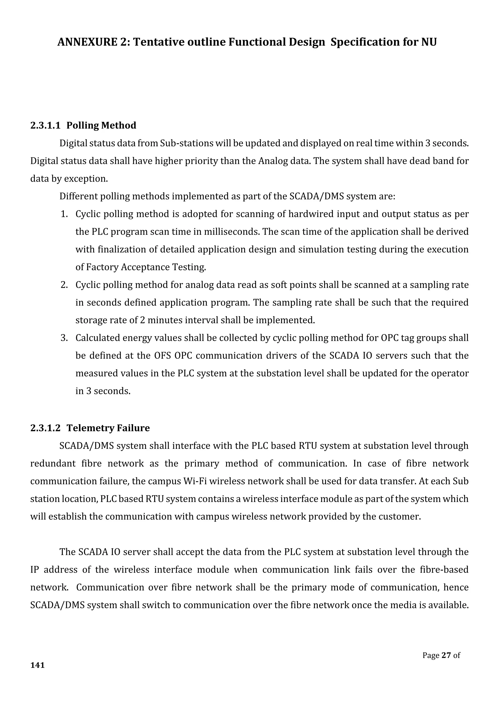 ANNEXURE 2: Tentative outline Functional Design Specification for NU
Page 27 of
141
2.3.1.1 Polling Method
Digital status data from Sub-stations will be updated and displayed on real time within 3 seconds.
Digital status data shall have higher priority than the Analog data. The system shall have dead band for
data by exception.
Different polling methods implemented as part of the SCADA/DMS system are:
1. Cyclic polling method is adopted for scanning of hardwired input and output status as per
the PLC program scan time in milliseconds. The scan time of the application shall be derived
with finalization of detailed application design and simulation testing during the execution
of Factory Acceptance Testing.
2. Cyclic polling method for analog data read as soft points shall be scanned at a sampling rate
in seconds defined application program. The sampling rate shall be such that the required
storage rate of 2 minutes interval shall be implemented.
3. Calculated energy values shall be collected by cyclic polling method for OPC tag groups shall
be defined at the OFS OPC communication drivers of the SCADA IO servers such that the
measured values in the PLC system at the substation level shall be updated for the operator
in 3 seconds.
2.3.1.2 Telemetry Failure
SCADA/DMS system shall interface with the PLC based RTU system at substation level through
redundant fibre network as the primary method of communication. In case of fibre network
communication failure, the campus Wi-Fi wireless network shall be used for data transfer. At each Sub
station location, PLC based RTU system contains a wireless interface module as part of the system which
will establish the communication with campus wireless network provided by the customer.
The SCADA IO server shall accept the data from the PLC system at substation level through the
IP address of the wireless interface module when communication link fails over the fibre-based
network. Communication over fibre network shall be the primary mode of communication, hence
SCADA/DMS system shall switch to communication over the fibre network once the media is available.
 
