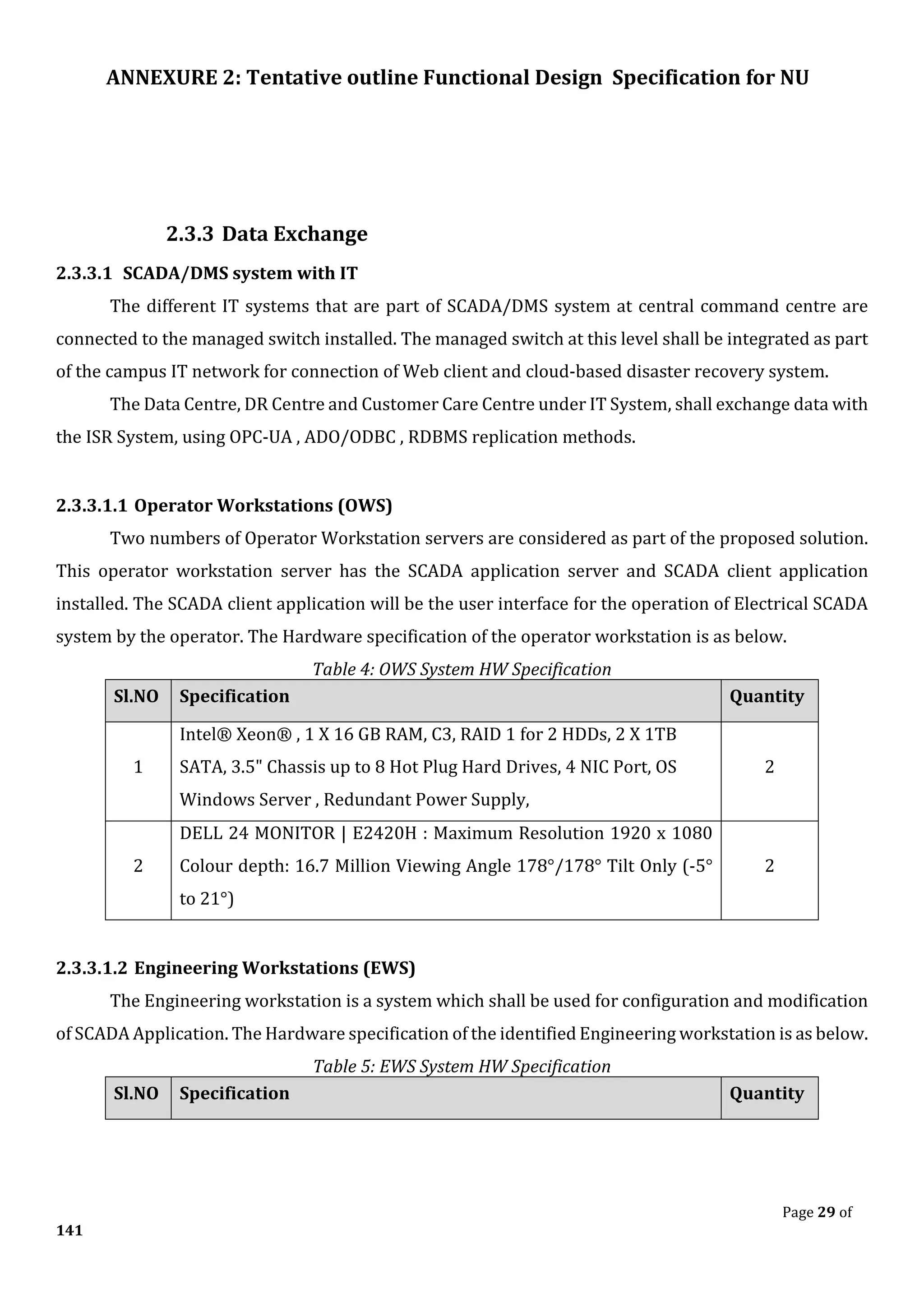 ANNEXURE 2: Tentative outline Functional Design Specification for NU
Page 29 of
141
2.3.3 Data Exchange
2.3.3.1 SCADA/DMS system with IT
The different IT systems that are part of SCADA/DMS system at central command centre are
connected to the managed switch installed. The managed switch at this level shall be integrated as part
of the campus IT network for connection of Web client and cloud-based disaster recovery system.
The Data Centre, DR Centre and Customer Care Centre under IT System, shall exchange data with
the ISR System, using OPC-UA , ADO/ODBC , RDBMS replication methods.
2.3.3.1.1 Operator Workstations (OWS)
Two numbers of Operator Workstation servers are considered as part of the proposed solution.
This operator workstation server has the SCADA application server and SCADA client application
installed. The SCADA client application will be the user interface for the operation of Electrical SCADA
system by the operator. The Hardware specification of the operator workstation is as below.
Table 4: OWS System HW Specification
Sl.NO Specification Quantity
1
Intel® Xeon® , 1 X 16 GB RAM, C3, RAID 1 for 2 HDDs, 2 X 1TB
SATA, 3.5" Chassis up to 8 Hot Plug Hard Drives, 4 NIC Port, OS
Windows Server , Redundant Power Supply,
2
2
DELL 24 MONITOR | E2420H : Maximum Resolution 1920 x 1080
Colour depth: 16.7 Million Viewing Angle 178°/178° Tilt Only (-5°
to 21°)
2
2.3.3.1.2 Engineering Workstations (EWS)
The Engineering workstation is a system which shall be used for configuration and modification
of SCADA Application. The Hardware specification of the identified Engineering workstation is as below.
Table 5: EWS System HW Specification
Sl.NO Specification Quantity
 