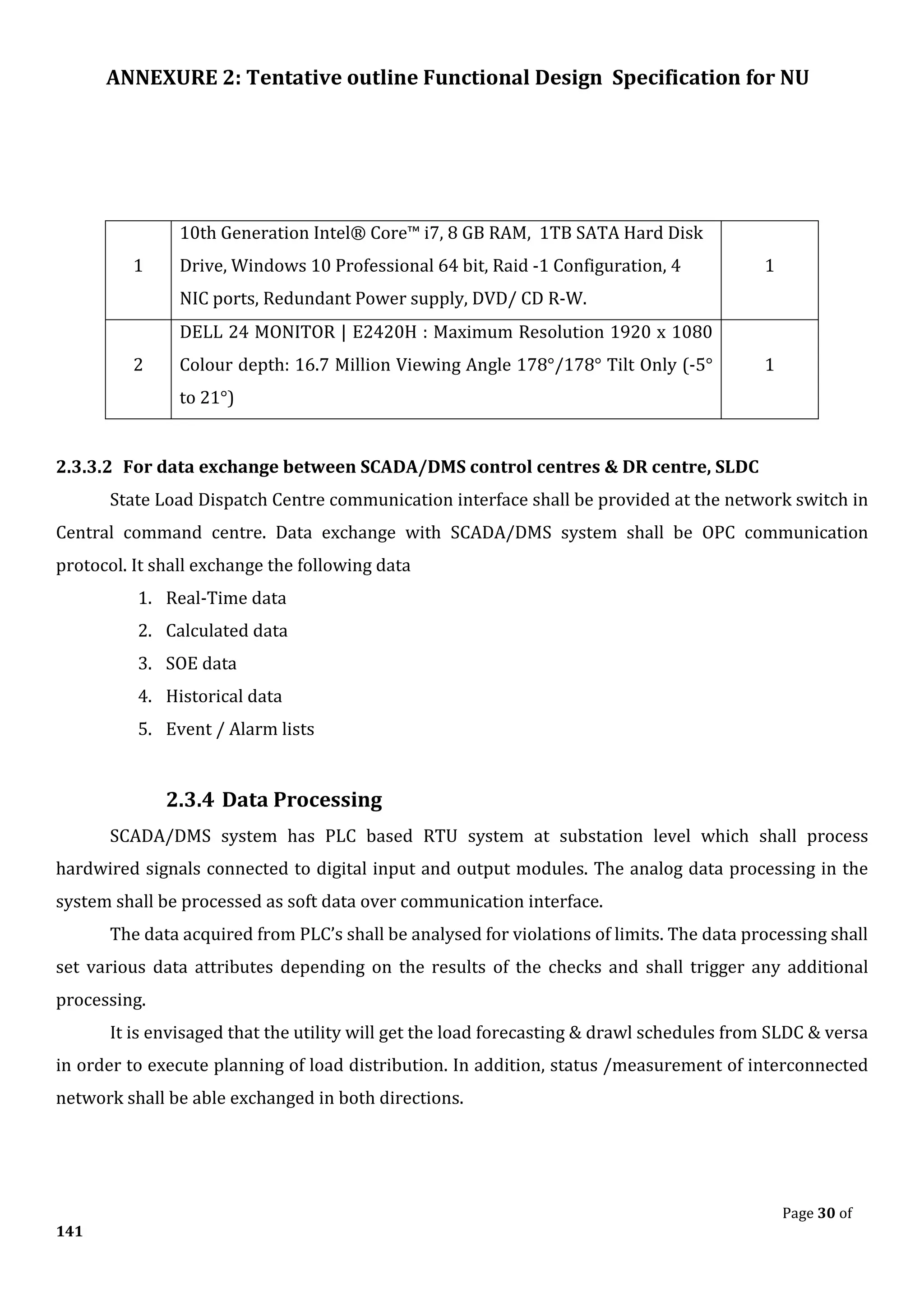 ANNEXURE 2: Tentative outline Functional Design Specification for NU
Page 30 of
141
1
10th Generation Intel® Core™ i7, 8 GB RAM, 1TB SATA Hard Disk
Drive, Windows 10 Professional 64 bit, Raid -1 Configuration, 4
NIC ports, Redundant Power supply, DVD/ CD R-W.
1
2
DELL 24 MONITOR | E2420H : Maximum Resolution 1920 x 1080
Colour depth: 16.7 Million Viewing Angle 178°/178° Tilt Only (-5°
to 21°)
1
2.3.3.2 For data exchange between SCADA/DMS control centres & DR centre, SLDC
State Load Dispatch Centre communication interface shall be provided at the network switch in
Central command centre. Data exchange with SCADA/DMS system shall be OPC communication
protocol. It shall exchange the following data
1. Real-Time data
2. Calculated data
3. SOE data
4. Historical data
5. Event / Alarm lists
2.3.4 Data Processing
SCADA/DMS system has PLC based RTU system at substation level which shall process
hardwired signals connected to digital input and output modules. The analog data processing in the
system shall be processed as soft data over communication interface.
The data acquired from PLC’s shall be analysed for violations of limits. The data processing shall
set various data attributes depending on the results of the checks and shall trigger any additional
processing.
It is envisaged that the utility will get the load forecasting & drawl schedules from SLDC & versa
in order to execute planning of load distribution. In addition, status /measurement of interconnected
network shall be able exchanged in both directions.
 