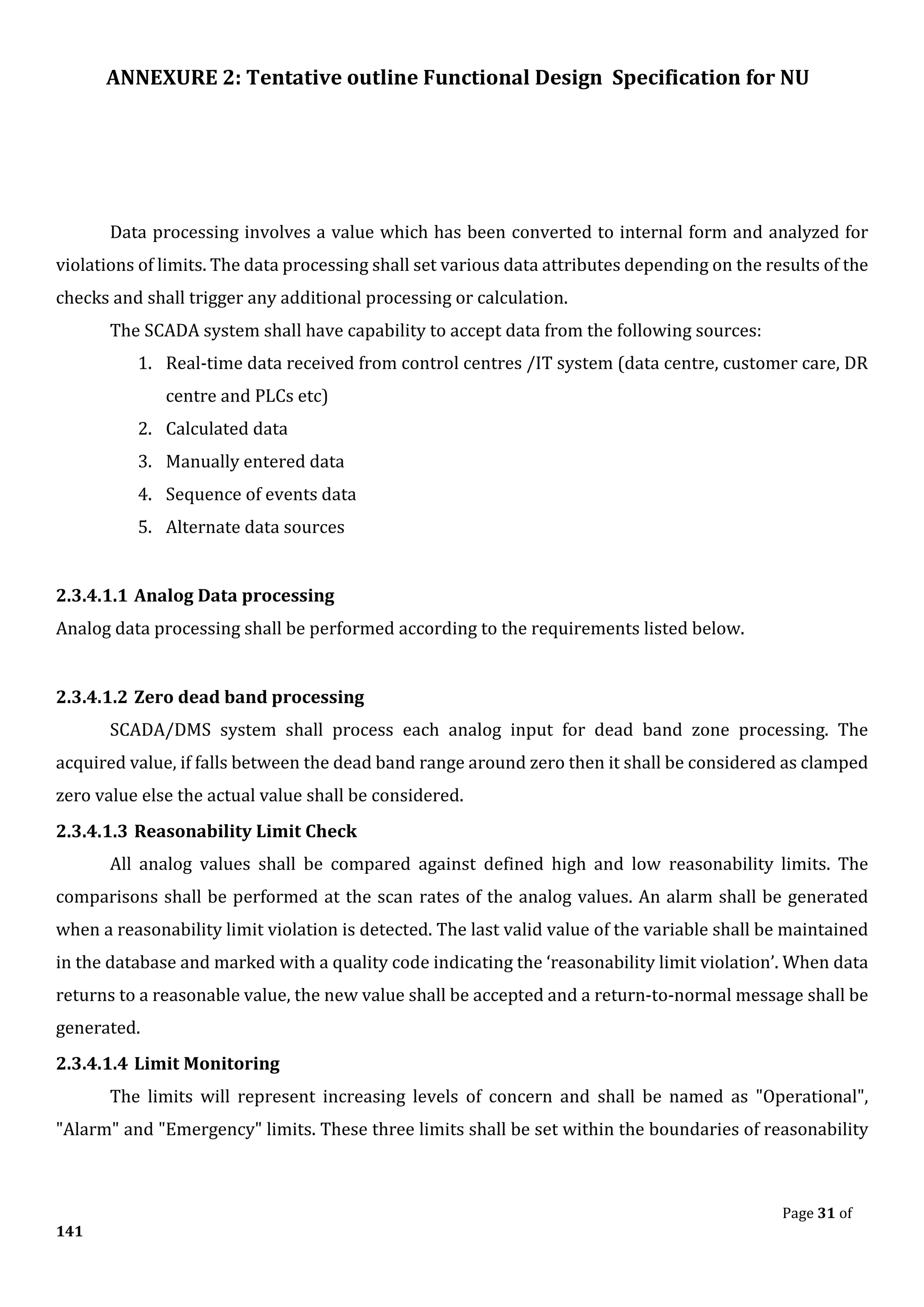 ANNEXURE 2: Tentative outline Functional Design Specification for NU
Page 31 of
141
Data processing involves a value which has been converted to internal form and analyzed for
violations of limits. The data processing shall set various data attributes depending on the results of the
checks and shall trigger any additional processing or calculation.
The SCADA system shall have capability to accept data from the following sources:
1. Real-time data received from control centres /IT system (data centre, customer care, DR
centre and PLCs etc)
2. Calculated data
3. Manually entered data
4. Sequence of events data
5. Alternate data sources
2.3.4.1.1 Analog Data processing
Analog data processing shall be performed according to the requirements listed below.
2.3.4.1.2 Zero dead band processing
SCADA/DMS system shall process each analog input for dead band zone processing. The
acquired value, if falls between the dead band range around zero then it shall be considered as clamped
zero value else the actual value shall be considered.
2.3.4.1.3 Reasonability Limit Check
All analog values shall be compared against defined high and low reasonability limits. The
comparisons shall be performed at the scan rates of the analog values. An alarm shall be generated
when a reasonability limit violation is detected. The last valid value of the variable shall be maintained
in the database and marked with a quality code indicating the ‘reasonability limit violation’. When data
returns to a reasonable value, the new value shall be accepted and a return-to-normal message shall be
generated.
2.3.4.1.4 Limit Monitoring
The limits will represent increasing levels of concern and shall be named as "Operational",
"Alarm" and "Emergency" limits. These three limits shall be set within the boundaries of reasonability
 