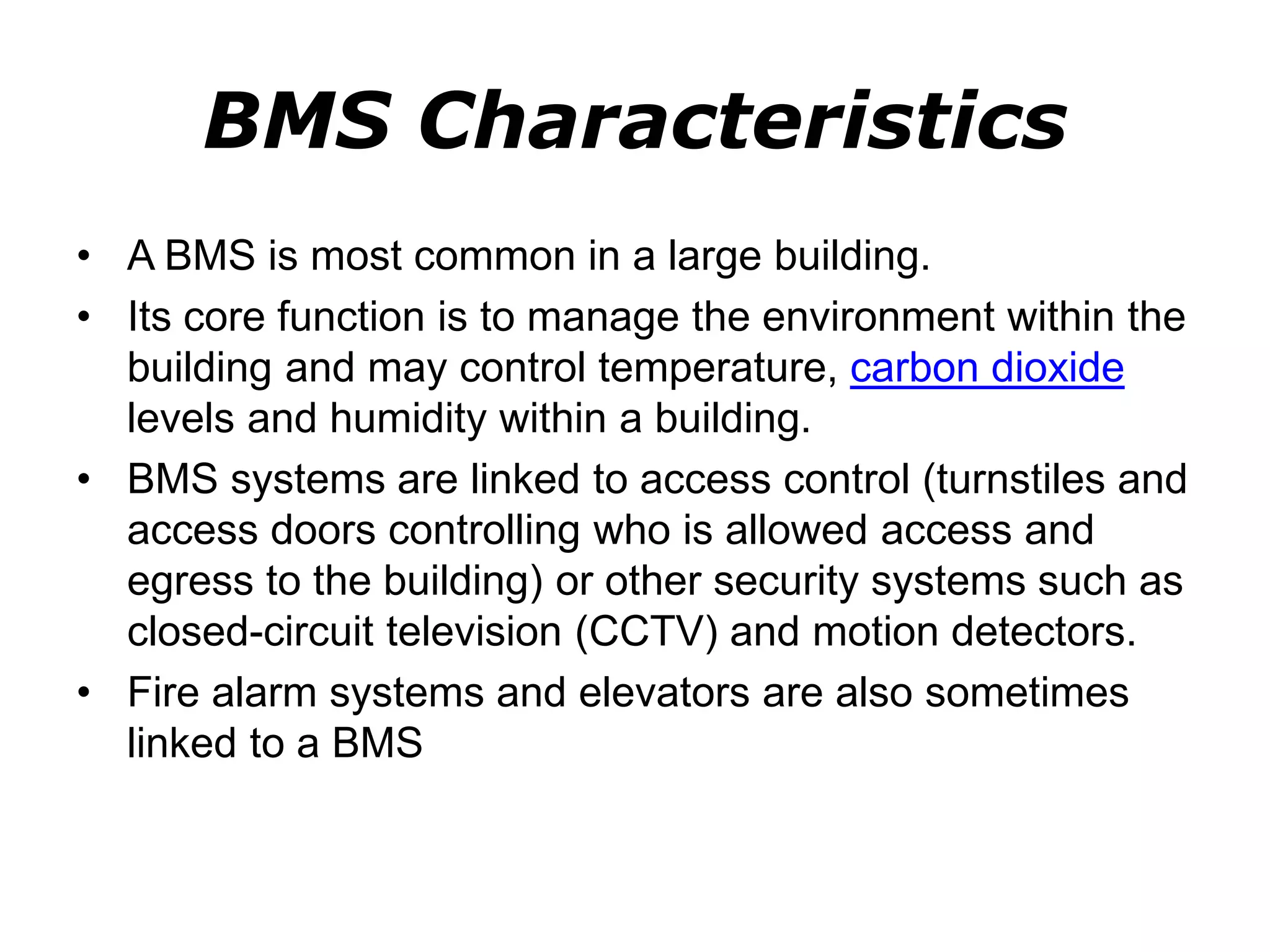 BMS Characteristics
• A BMS is most common in a large building.
• Its core function is to manage the environment within the
building and may control temperature, carbon dioxide
levels and humidity within a building.
• BMS systems are linked to access control (turnstiles and
access doors controlling who is allowed access and
egress to the building) or other security systems such as
closed-circuit television (CCTV) and motion detectors.
• Fire alarm systems and elevators are also sometimes
linked to a BMS
 