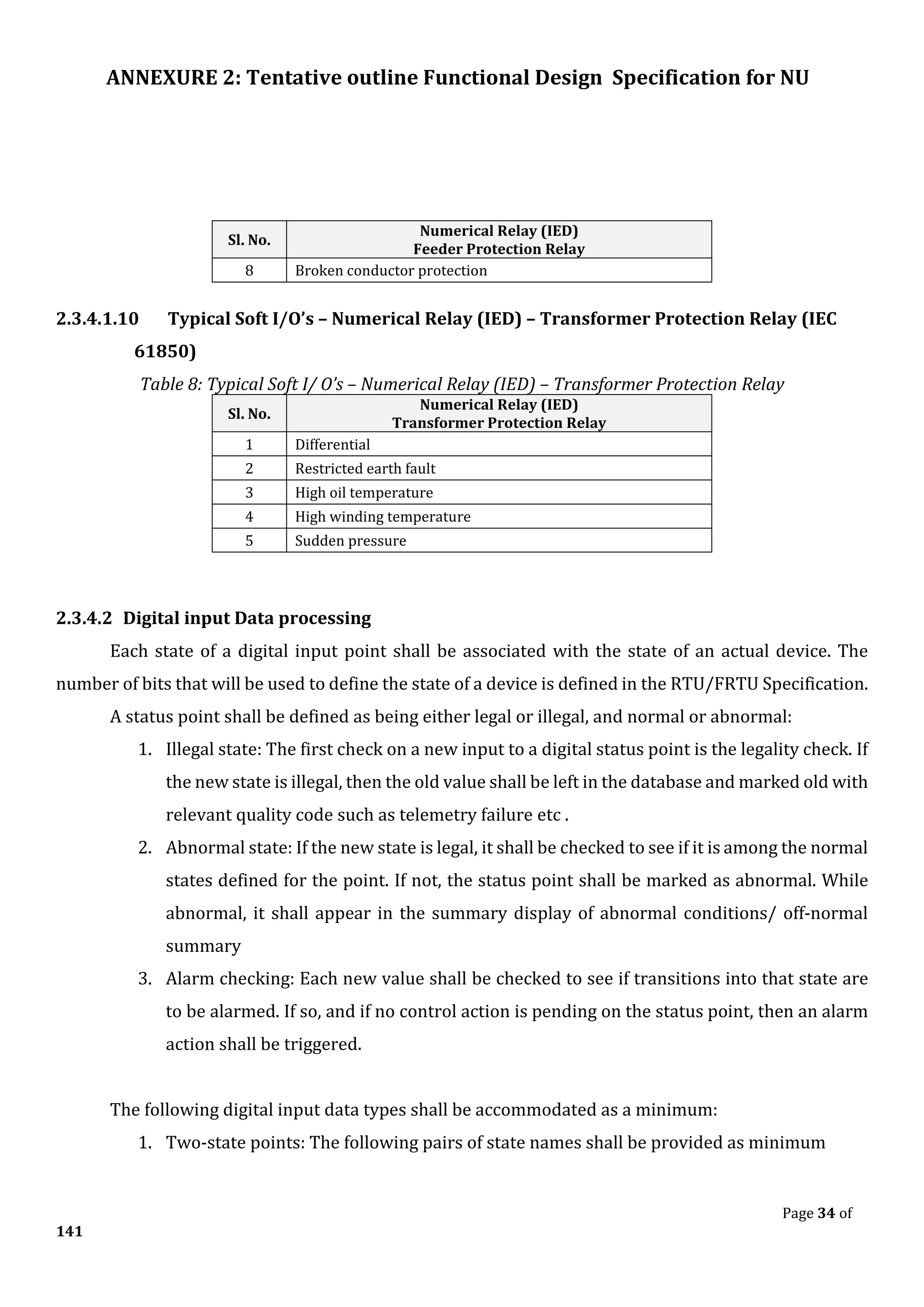 ANNEXURE 2: Tentative outline Functional Design Specification for NU
Page 34 of
141
Sl. No.
Numerical Relay (IED)
Feeder Protection Relay
8 Broken conductor protection
2.3.4.1.10 Typical Soft I/O’s – Numerical Relay (IED) – Transformer Protection Relay (IEC
61850)
Table 8: Typical Soft I/ O’s – Numerical Relay (IED) – Transformer Protection Relay
Sl. No.
Numerical Relay (IED)
Transformer Protection Relay
1 Differential
2 Restricted earth fault
3 High oil temperature
4 High winding temperature
5 Sudden pressure
2.3.4.2 Digital input Data processing
Each state of a digital input point shall be associated with the state of an actual device. The
number of bits that will be used to define the state of a device is defined in the RTU/FRTU Specification.
A status point shall be defined as being either legal or illegal, and normal or abnormal:
1. Illegal state: The first check on a new input to a digital status point is the legality check. If
the new state is illegal, then the old value shall be left in the database and marked old with
relevant quality code such as telemetry failure etc .
2. Abnormal state: If the new state is legal, it shall be checked to see if it is among the normal
states defined for the point. If not, the status point shall be marked as abnormal. While
abnormal, it shall appear in the summary display of abnormal conditions/ off-normal
summary
3. Alarm checking: Each new value shall be checked to see if transitions into that state are
to be alarmed. If so, and if no control action is pending on the status point, then an alarm
action shall be triggered.
The following digital input data types shall be accommodated as a minimum:
1. Two-state points: The following pairs of state names shall be provided as minimum
 