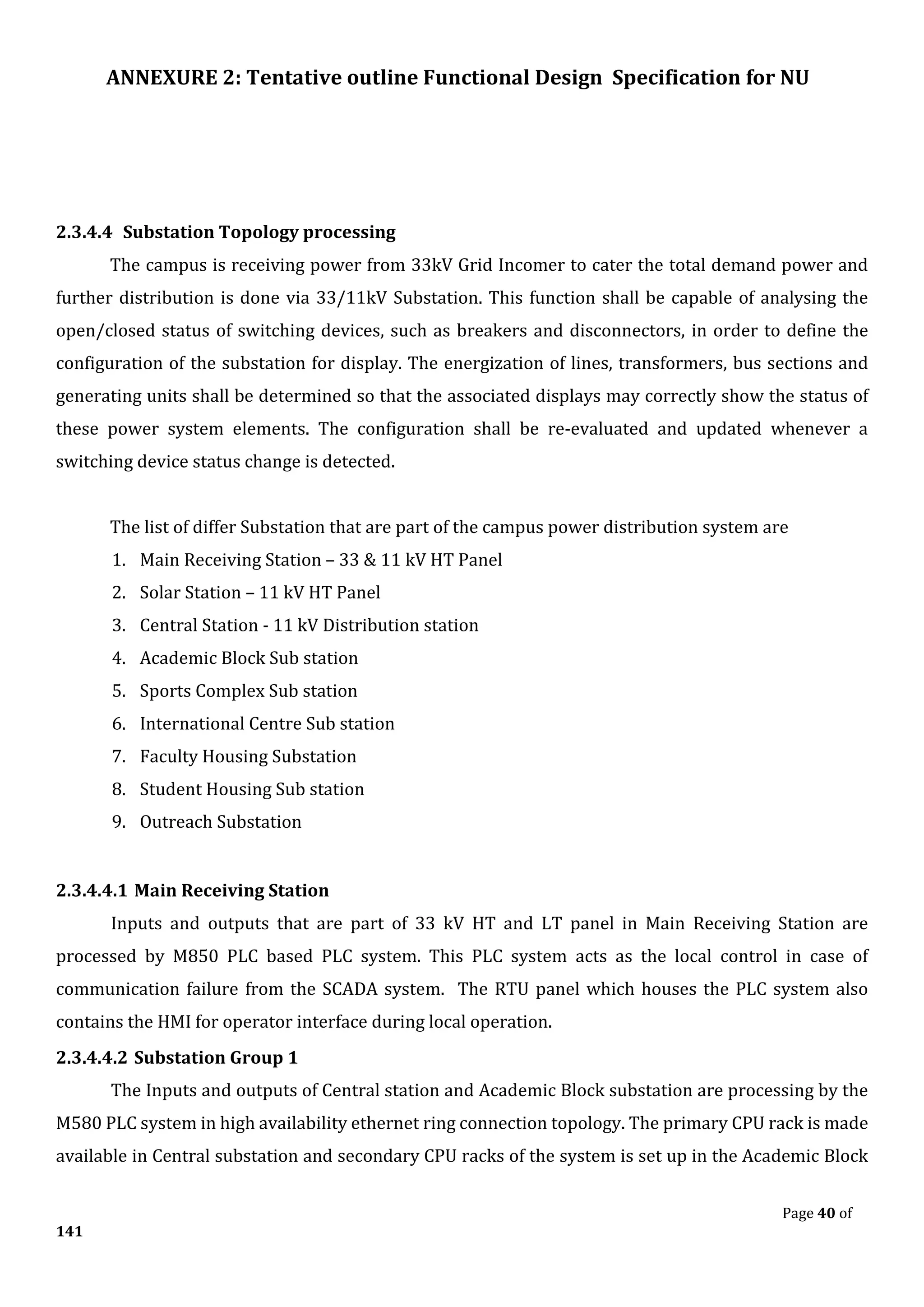 ANNEXURE 2: Tentative outline Functional Design Specification for NU
Page 40 of
141
2.3.4.4 Substation Topology processing
The campus is receiving power from 33kV Grid Incomer to cater the total demand power and
further distribution is done via 33/11kV Substation. This function shall be capable of analysing the
open/closed status of switching devices, such as breakers and disconnectors, in order to define the
configuration of the substation for display. The energization of lines, transformers, bus sections and
generating units shall be determined so that the associated displays may correctly show the status of
these power system elements. The configuration shall be re-evaluated and updated whenever a
switching device status change is detected.
The list of differ Substation that are part of the campus power distribution system are
1. Main Receiving Station – 33 & 11 kV HT Panel
2. Solar Station – 11 kV HT Panel
3. Central Station - 11 kV Distribution station
4. Academic Block Sub station
5. Sports Complex Sub station
6. International Centre Sub station
7. Faculty Housing Substation
8. Student Housing Sub station
9. Outreach Substation
2.3.4.4.1 Main Receiving Station
Inputs and outputs that are part of 33 kV HT and LT panel in Main Receiving Station are
processed by M850 PLC based PLC system. This PLC system acts as the local control in case of
communication failure from the SCADA system. The RTU panel which houses the PLC system also
contains the HMI for operator interface during local operation.
2.3.4.4.2 Substation Group 1
The Inputs and outputs of Central station and Academic Block substation are processing by the
M580 PLC system in high availability ethernet ring connection topology. The primary CPU rack is made
available in Central substation and secondary CPU racks of the system is set up in the Academic Block
 
