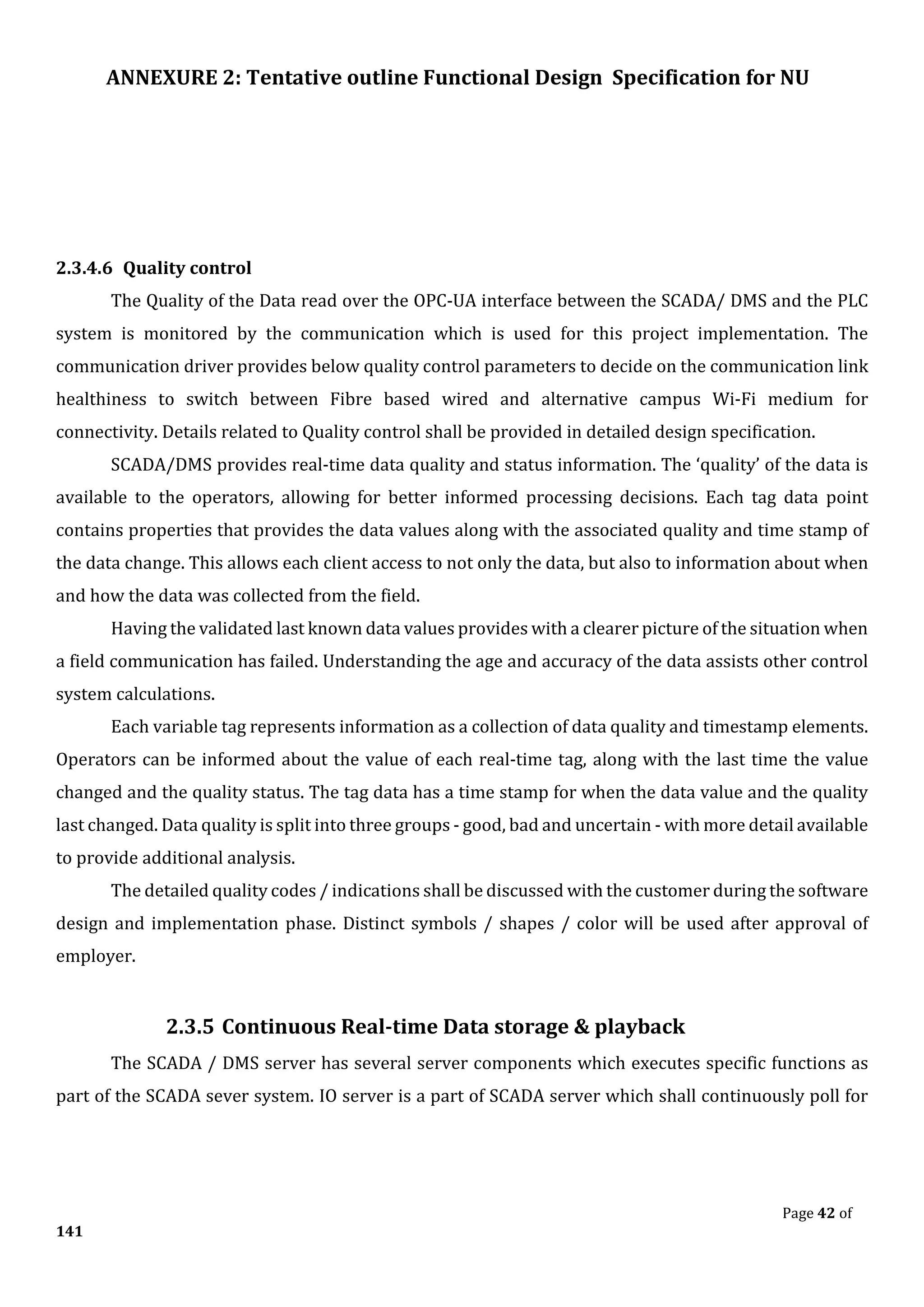 ANNEXURE 2: Tentative outline Functional Design Specification for NU
Page 42 of
141
2.3.4.6 Quality control
The Quality of the Data read over the OPC-UA interface between the SCADA/ DMS and the PLC
system is monitored by the communication which is used for this project implementation. The
communication driver provides below quality control parameters to decide on the communication link
healthiness to switch between Fibre based wired and alternative campus Wi-Fi medium for
connectivity. Details related to Quality control shall be provided in detailed design specification.
SCADA/DMS provides real-time data quality and status information. The ‘quality’ of the data is
available to the operators, allowing for better informed processing decisions. Each tag data point
contains properties that provides the data values along with the associated quality and time stamp of
the data change. This allows each client access to not only the data, but also to information about when
and how the data was collected from the field.
Having the validated last known data values provides with a clearer picture of the situation when
a field communication has failed. Understanding the age and accuracy of the data assists other control
system calculations.
Each variable tag represents information as a collection of data quality and timestamp elements.
Operators can be informed about the value of each real-time tag, along with the last time the value
changed and the quality status. The tag data has a time stamp for when the data value and the quality
last changed. Data quality is split into three groups - good, bad and uncertain - with more detail available
to provide additional analysis.
The detailed quality codes / indications shall be discussed with the customer during the software
design and implementation phase. Distinct symbols / shapes / color will be used after approval of
employer.
2.3.5 Continuous Real-time Data storage & playback
The SCADA / DMS server has several server components which executes specific functions as
part of the SCADA sever system. IO server is a part of SCADA server which shall continuously poll for
 