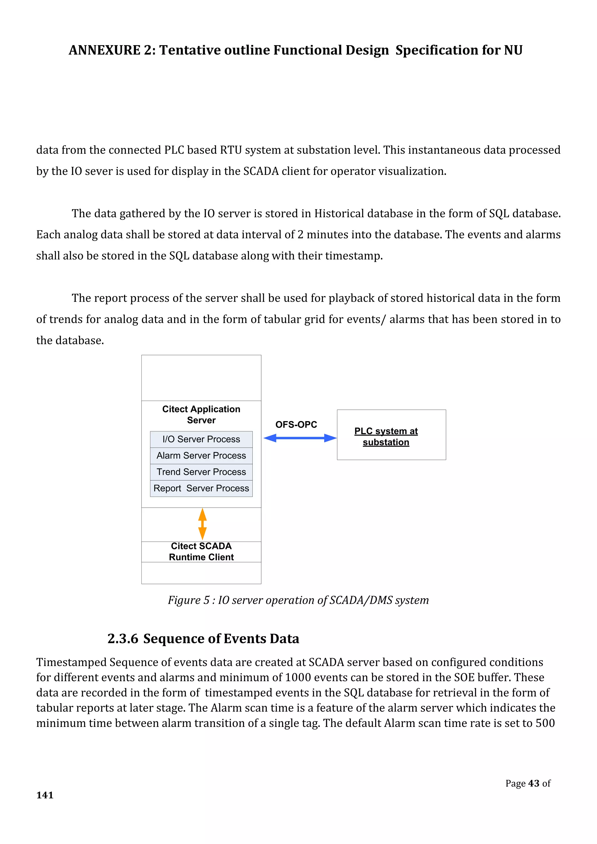 ANNEXURE 2: Tentative outline Functional Design Specification for NU
Page 43 of
141
data from the connected PLC based RTU system at substation level. This instantaneous data processed
by the IO sever is used for display in the SCADA client for operator visualization.
The data gathered by the IO server is stored in Historical database in the form of SQL database.
Each analog data shall be stored at data interval of 2 minutes into the database. The events and alarms
shall also be stored in the SQL database along with their timestamp.
The report process of the server shall be used for playback of stored historical data in the form
of trends for analog data and in the form of tabular grid for events/ alarms that has been stored in to
the database.
I/O Server Process
Alarm Server Process
Trend Server Process
Report Server Process
Citect Application
Server
Citect SCADA
Runtime Client
OFS-OPC
PLC system at
substation
Figure 5 : IO server operation of SCADA/DMS system
2.3.6 Sequence of Events Data
Timestamped Sequence of events data are created at SCADA server based on configured conditions
for different events and alarms and minimum of 1000 events can be stored in the SOE buffer. These
data are recorded in the form of timestamped events in the SQL database for retrieval in the form of
tabular reports at later stage. The Alarm scan time is a feature of the alarm server which indicates the
minimum time between alarm transition of a single tag. The default Alarm scan time rate is set to 500
 