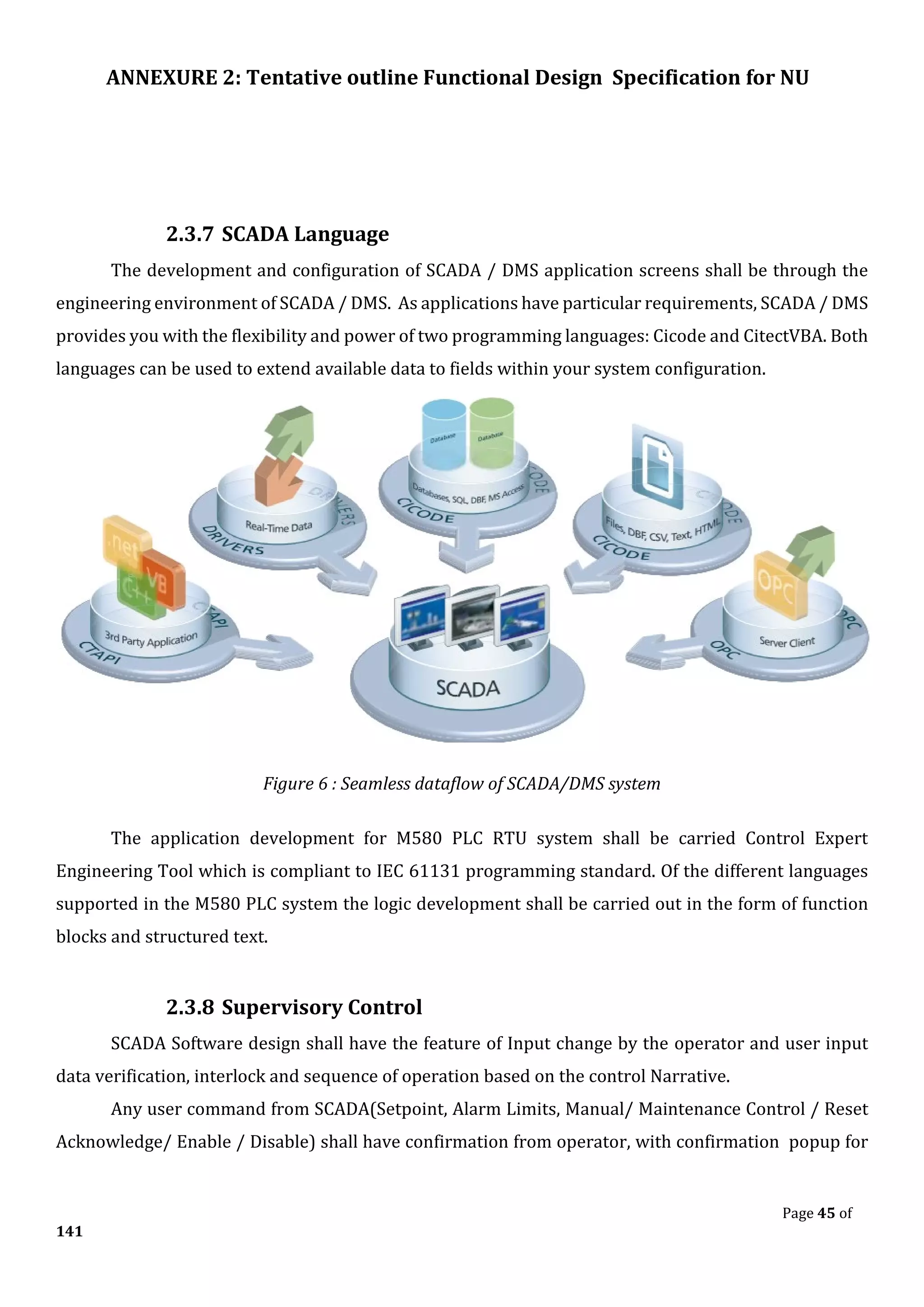 ANNEXURE 2: Tentative outline Functional Design Specification for NU
Page 45 of
141
2.3.7 SCADA Language
The development and configuration of SCADA / DMS application screens shall be through the
engineering environment of SCADA / DMS. As applications have particular requirements, SCADA / DMS
provides you with the flexibility and power of two programming languages: Cicode and CitectVBA. Both
languages can be used to extend available data to fields within your system configuration.
Figure 6 : Seamless dataflow of SCADA/DMS system
The application development for M580 PLC RTU system shall be carried Control Expert
Engineering Tool which is compliant to IEC 61131 programming standard. Of the different languages
supported in the M580 PLC system the logic development shall be carried out in the form of function
blocks and structured text.
2.3.8 Supervisory Control
SCADA Software design shall have the feature of Input change by the operator and user input
data verification, interlock and sequence of operation based on the control Narrative.
Any user command from SCADA(Setpoint, Alarm Limits, Manual/ Maintenance Control / Reset
Acknowledge/ Enable / Disable) shall have confirmation from operator, with confirmation popup for
 