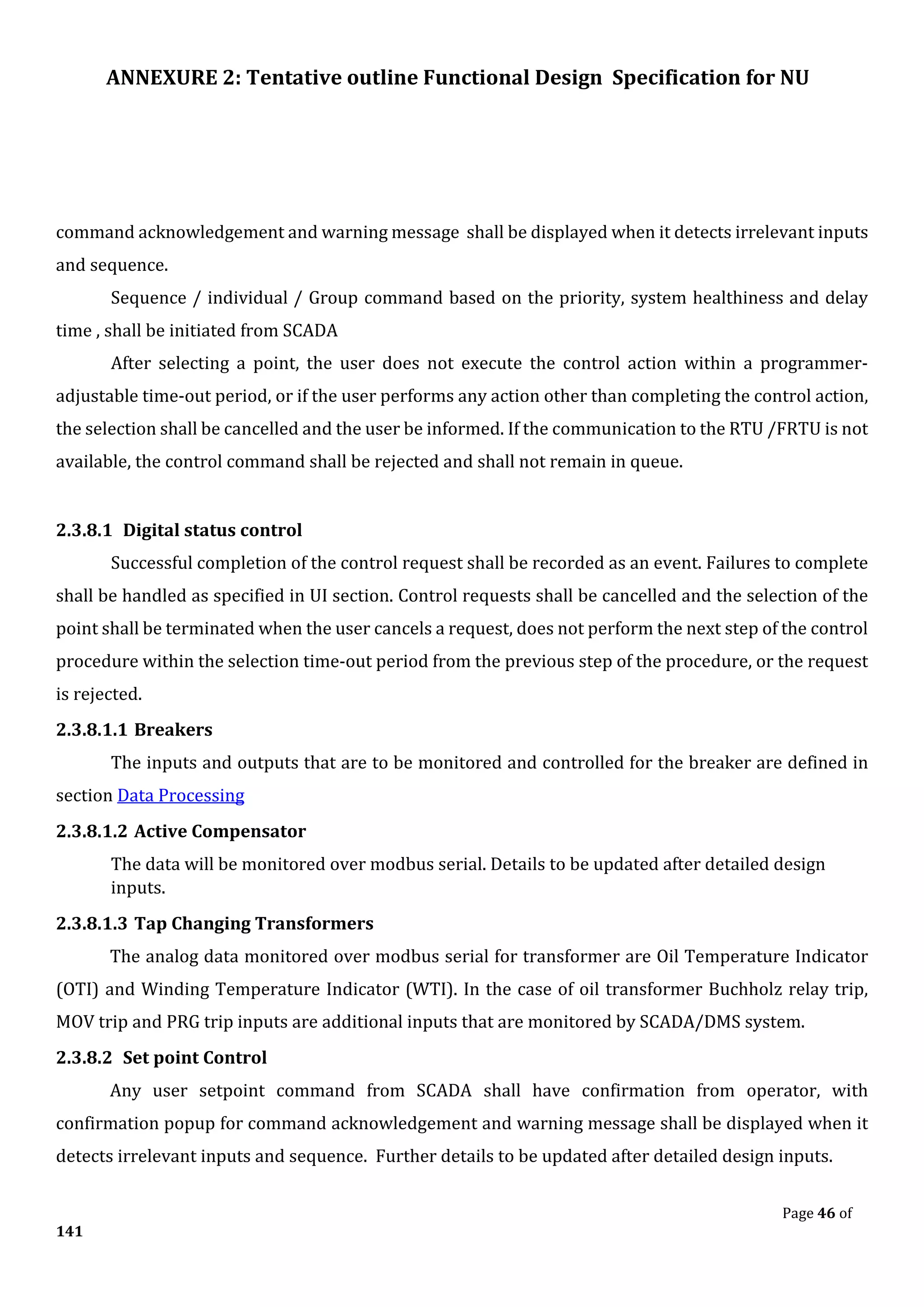 ANNEXURE 2: Tentative outline Functional Design Specification for NU
Page 46 of
141
command acknowledgement and warning message shall be displayed when it detects irrelevant inputs
and sequence.
Sequence / individual / Group command based on the priority, system healthiness and delay
time , shall be initiated from SCADA
After selecting a point, the user does not execute the control action within a programmer-
adjustable time-out period, or if the user performs any action other than completing the control action,
the selection shall be cancelled and the user be informed. If the communication to the RTU /FRTU is not
available, the control command shall be rejected and shall not remain in queue.
2.3.8.1 Digital status control
Successful completion of the control request shall be recorded as an event. Failures to complete
shall be handled as specified in UI section. Control requests shall be cancelled and the selection of the
point shall be terminated when the user cancels a request, does not perform the next step of the control
procedure within the selection time-out period from the previous step of the procedure, or the request
is rejected.
2.3.8.1.1 Breakers
The inputs and outputs that are to be monitored and controlled for the breaker are defined in
section Data Processing
2.3.8.1.2 Active Compensator
The data will be monitored over modbus serial. Details to be updated after detailed design
inputs.
2.3.8.1.3 Tap Changing Transformers
The analog data monitored over modbus serial for transformer are Oil Temperature Indicator
(OTI) and Winding Temperature Indicator (WTI). In the case of oil transformer Buchholz relay trip,
MOV trip and PRG trip inputs are additional inputs that are monitored by SCADA/DMS system.
2.3.8.2 Set point Control
Any user setpoint command from SCADA shall have confirmation from operator, with
confirmation popup for command acknowledgement and warning message shall be displayed when it
detects irrelevant inputs and sequence. Further details to be updated after detailed design inputs.
 