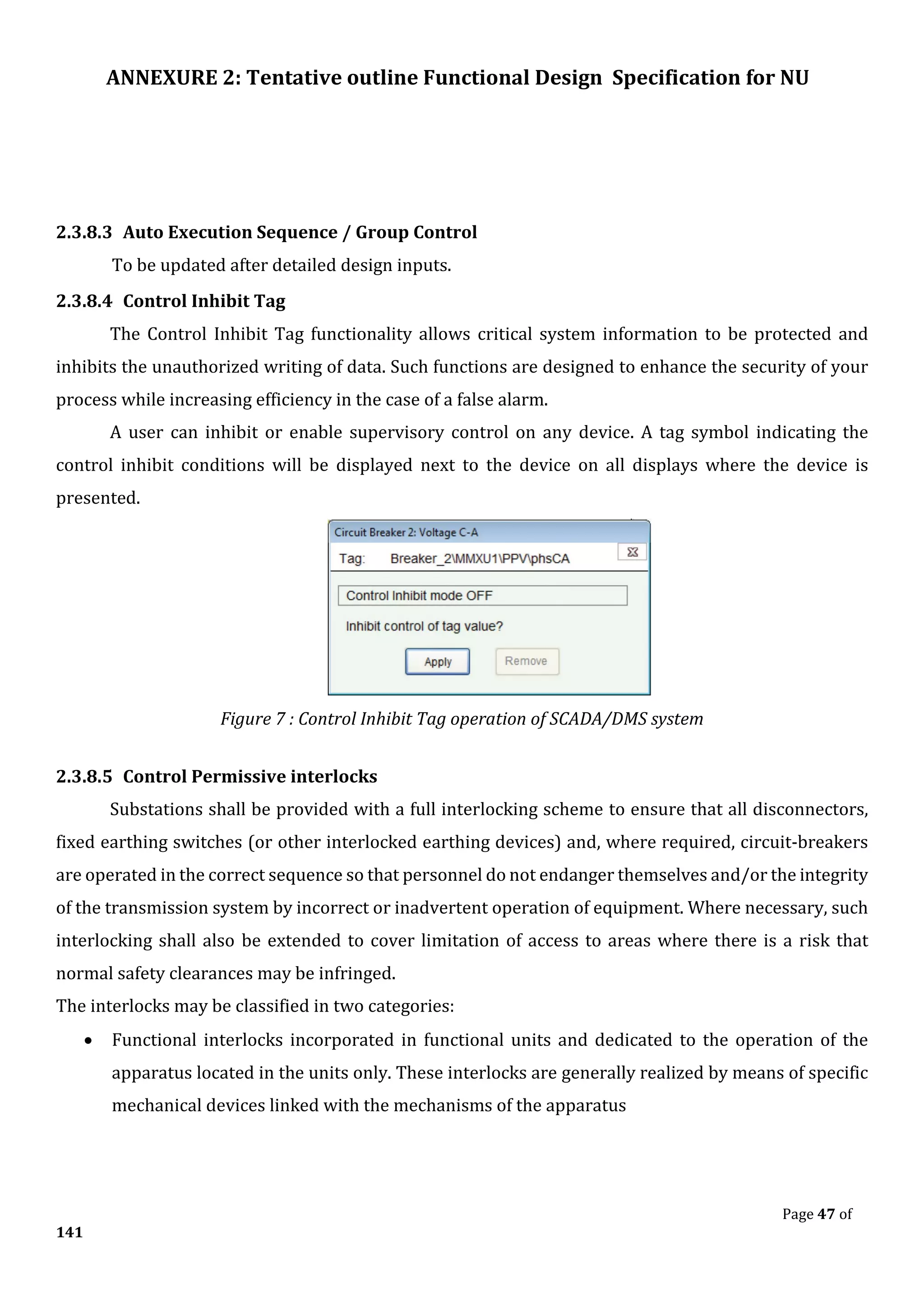 ANNEXURE 2: Tentative outline Functional Design Specification for NU
Page 47 of
141
2.3.8.3 Auto Execution Sequence / Group Control
To be updated after detailed design inputs.
2.3.8.4 Control Inhibit Tag
The Control Inhibit Tag functionality allows critical system information to be protected and
inhibits the unauthorized writing of data. Such functions are designed to enhance the security of your
process while increasing efficiency in the case of a false alarm.
A user can inhibit or enable supervisory control on any device. A tag symbol indicating the
control inhibit conditions will be displayed next to the device on all displays where the device is
presented.
Figure 7 : Control Inhibit Tag operation of SCADA/DMS system
2.3.8.5 Control Permissive interlocks
Substations shall be provided with a full interlocking scheme to ensure that all disconnectors,
fixed earthing switches (or other interlocked earthing devices) and, where required, circuit-breakers
are operated in the correct sequence so that personnel do not endanger themselves and/or the integrity
of the transmission system by incorrect or inadvertent operation of equipment. Where necessary, such
interlocking shall also be extended to cover limitation of access to areas where there is a risk that
normal safety clearances may be infringed.
The interlocks may be classified in two categories:
• Functional interlocks incorporated in functional units and dedicated to the operation of the
apparatus located in the units only. These interlocks are generally realized by means of specific
mechanical devices linked with the mechanisms of the apparatus
 