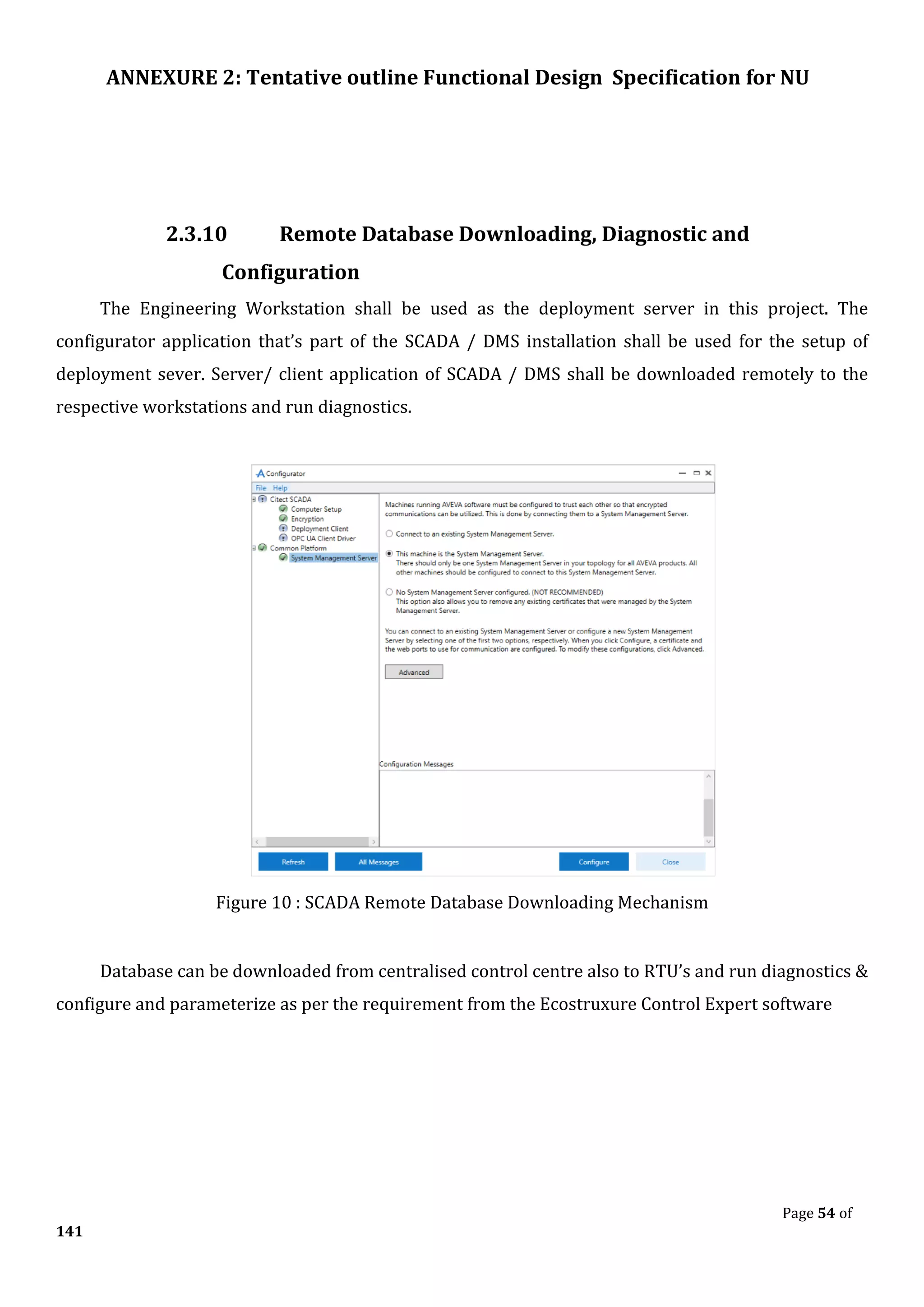 ANNEXURE 2: Tentative outline Functional Design Specification for NU
Page 54 of
141
2.3.10 Remote Database Downloading, Diagnostic and
Configuration
The Engineering Workstation shall be used as the deployment server in this project. The
configurator application that’s part of the SCADA / DMS installation shall be used for the setup of
deployment sever. Server/ client application of SCADA / DMS shall be downloaded remotely to the
respective workstations and run diagnostics.
Figure 10 : SCADA Remote Database Downloading Mechanism
Database can be downloaded from centralised control centre also to RTU’s and run diagnostics &
configure and parameterize as per the requirement from the Ecostruxure Control Expert software
 