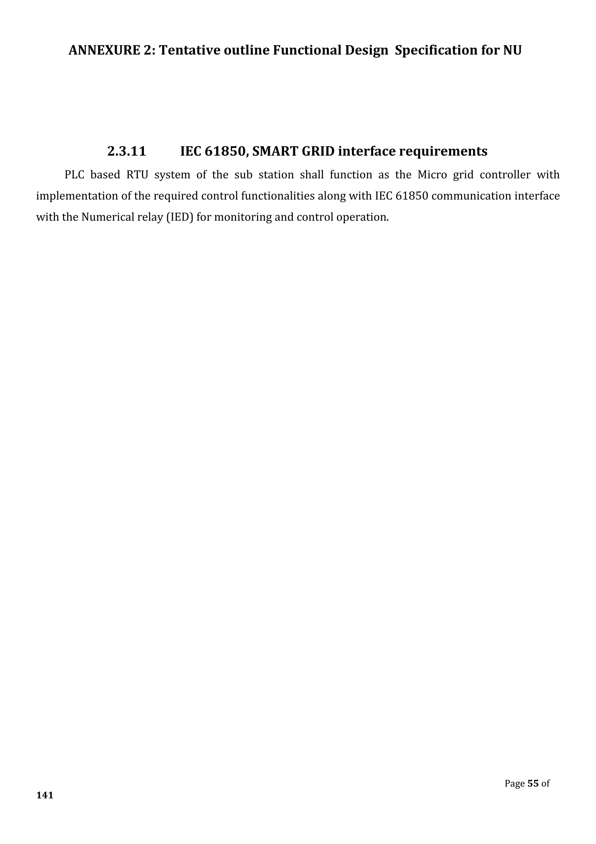 ANNEXURE 2: Tentative outline Functional Design Specification for NU
Page 55 of
141
2.3.11 IEC 61850, SMART GRID interface requirements
PLC based RTU system of the sub station shall function as the Micro grid controller with
implementation of the required control functionalities along with IEC 61850 communication interface
with the Numerical relay (IED) for monitoring and control operation.
 