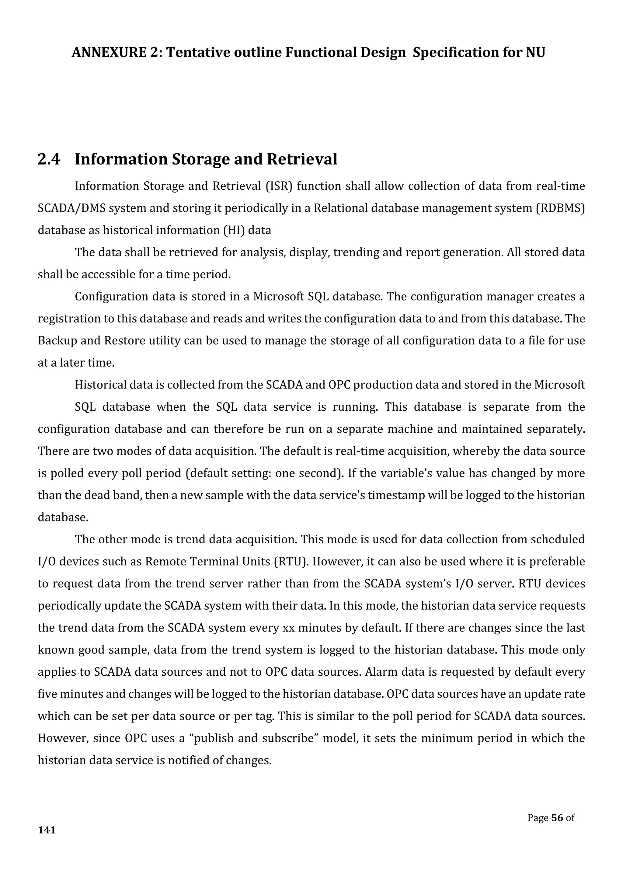 ANNEXURE 2: Tentative outline Functional Design Specification for NU
Page 56 of
141
2.4 Information Storage and Retrieval
Information Storage and Retrieval (ISR) function shall allow collection of data from real-time
SCADA/DMS system and storing it periodically in a Relational database management system (RDBMS)
database as historical information (HI) data
The data shall be retrieved for analysis, display, trending and report generation. All stored data
shall be accessible for a time period.
Configuration data is stored in a Microsoft SQL database. The configuration manager creates a
registration to this database and reads and writes the configuration data to and from this database. The
Backup and Restore utility can be used to manage the storage of all configuration data to a file for use
at a later time.
Historical data is collected from the SCADA and OPC production data and stored in the Microsoft
SQL database when the SQL data service is running. This database is separate from the
configuration database and can therefore be run on a separate machine and maintained separately.
There are two modes of data acquisition. The default is real-time acquisition, whereby the data source
is polled every poll period (default setting: one second). If the variable’s value has changed by more
than the dead band, then a new sample with the data service’s timestamp will be logged to the historian
database.
The other mode is trend data acquisition. This mode is used for data collection from scheduled
I/O devices such as Remote Terminal Units (RTU). However, it can also be used where it is preferable
to request data from the trend server rather than from the SCADA system’s I/O server. RTU devices
periodically update the SCADA system with their data. In this mode, the historian data service requests
the trend data from the SCADA system every xx minutes by default. If there are changes since the last
known good sample, data from the trend system is logged to the historian database. This mode only
applies to SCADA data sources and not to OPC data sources. Alarm data is requested by default every
five minutes and changes will be logged to the historian database. OPC data sources have an update rate
which can be set per data source or per tag. This is similar to the poll period for SCADA data sources.
However, since OPC uses a “publish and subscribe” model, it sets the minimum period in which the
historian data service is notified of changes.
 