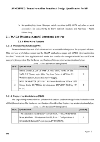 ANNEXURE 2: Tentative outline Functional Design Specification for NU
Page 65 of
141
b. Networking Interfaces: Managed switch compliant to IEC 61850 and other network
accessories for connectivity to Fibre network medium and Wireless – Wi-Fi
connectivity.
3.1 SCADA System at Central Command Centre:
3.1.1 Hardware Systems
3.1.1.1 Operator Workstations (OWS)
Two numbers of Operator Workstation servers are considered as part of the proposed solution.
This operator workstation server has the SCADA application server and SCADA client application
installed. The SCADA client application will be the user interface for the operation of Electrical SCADA
system by the operator. The Hardware specification of the operator workstation is as below.
Table 15: OWS System HW Specification
Sl.NO Specification Quantity
1
Intel® Xeon® , 1 X 16 GB RAM, C3, RAID 1 for 2 HDDs, 2 X 1TB
SATA, 3.5" Chassis up to 8 Hot Plug Hard Drives, 4 NIC Port, OS
Windows Server , Redundant Power Supply,
2
2
DELL 24 MONITOR | E2420H : Maximum Resolution 1920 x 1080
Colour depth: 16.7 Million Viewing Angle 178°/178° Tilt Only (-5°
to 21°)
2
3.1.1.2 Engineering Workstations (EWS)
The Engineering workstation is a system which shall be used for configuration and modification
of SCADA Application. The Hardware specification of the identified Engineering workstation is as below.
Table 16: EWS System HW Specification
Sl.NO Specification Quantity
1
10th Generation Intel® Core™ i7, 8 GB RAM, 1TB SATA Hard Disk
Drive, Windows 10 Professional 64 bit, Raid -1 Configuration, 4
NIC ports, Redundant Power supply, DVD/ CD R-W.
1
 
