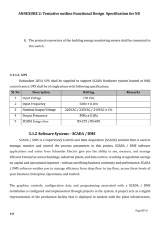 ANNEXURE 2: Tentative outline Functional Design Specification for NU
Page 67 of
141
8. The protocol convertors of the building energy monitoring meters shall be connected to
this switch.
3.1.1.6 UPS
Redundant 2KVA UPS shall be supplied to support SCADA Hardware system located at MRS
control centre. UPS shall be of single phase with following specifications.
Sl. No Description Ratting Remarks
1 Input Voltage 230 VAC
2 Input Frequency 50Hz ± 0.1Hz
3 Nominal Output Voltage 220VAC / 230VAC / 240VAC ± 1%
4 Output Frequency 50Hz ± 0.1Hz
5 SCADA Integration RS-232 / RS-485
3.1.2 Software Systems – SCADA / DMS
SCADA / DMS is a Supervisory Control and Data Acquisition (SCADA) solution that is used to
manage, monitor and control the process parameters in this project. SCADA / DMS software
applications and suites from Schneider Electric give you the ability to see, measure, and manage
Efficient Enterprise across buildings, industrial plants, and data centres, resulting in significant savings
on capital and operational expenses - without sacrificing business continuity and performance. SCADA
/ DMS software enables you to manage efficiency from shop floor to top floor, across three levels of
your business: Enterprise, Operations, and Control.
The graphics, controls, configuration data and programming associated with a SCADA / DMS
installation is configured and implemented through projects in the system. A project acts as a digital
representation of the production facility that is deployed in tandem with the plant infrastructure,
 