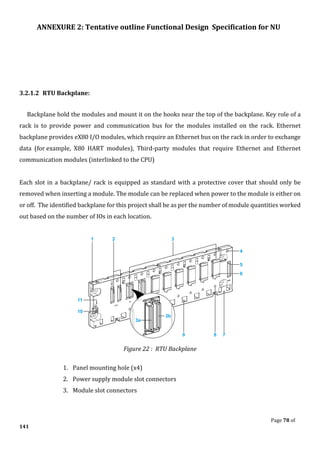 ANNEXURE 2: Tentative outline Functional Design Specification for NU
Page 78 of
141
3.2.1.2 RTU Backplane:
Backplane hold the modules and mount it on the hooks near the top of the backplane. Key role of a
rack is to provide power and communication bus for the modules installed on the rack. Ethernet
backplane provides eX80 I/O modules, which require an Ethernet bus on the rack in order to exchange
data (for example, X80 HART modules), Third-party modules that require Ethernet and Ethernet
communication modules (interlinked to the CPU)
Each slot in a backplane/ rack is equipped as standard with a protective cover that should only be
removed when inserting a module. The module can be replaced when power to the module is either on
or off. The identified backplane for this project shall be as per the number of module quantities worked
out based on the number of IOs in each location.
Figure 22 : RTU Backplane
1. Panel mounting hole (x4)
2. Power supply module slot connectors
3. Module slot connectors
 