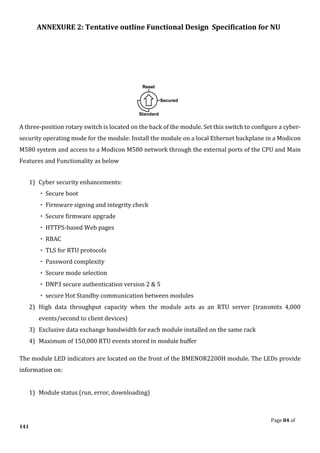 ANNEXURE 2: Tentative outline Functional Design Specification for NU
Page 84 of
141
A three-position rotary switch is located on the back of the module. Set this switch to configure a cyber-
security operating mode for the module: Install the module on a local Ethernet backplane in a Modicon
M580 system and access to a Modicon M580 network through the external ports of the CPU and Main
Features and Functionality as below
1) Cyber security enhancements:
◦ Secure boot
◦ Firmware signing and integrity check
◦ Secure firmware upgrade
◦ HTTPS-based Web pages
◦ RBAC
◦ TLS for RTU protocols
◦ Password complexity
◦ Secure mode selection
◦ DNP3 secure authentication version 2 & 5
◦ secure Hot Standby communication between modules
2) High data throughput capacity when the module acts as an RTU server (transmits 4,000
events/second to client devices)
3) Exclusive data exchange bandwidth for each module installed on the same rack
4) Maximum of 150,000 RTU events stored in module buffer
The module LED indicators are located on the front of the BMENOR2200H module. The LEDs provide
information on:
1) Module status (run, error, downloading)
 