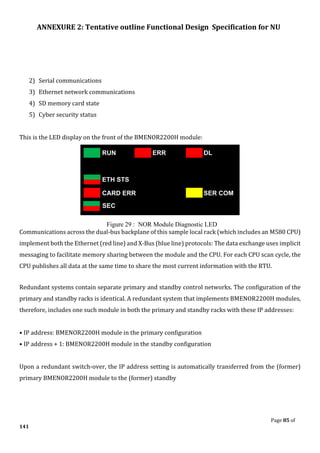 ANNEXURE 2: Tentative outline Functional Design Specification for NU
Page 85 of
141
2) Serial communications
3) Ethernet network communications
4) SD memory card state
5) Cyber security status
This is the LED display on the front of the BMENOR2200H module:
Figure 29 : NOR Module Diagnostic LED
Communications across the dual-bus backplane of this sample local rack (which includes an M580 CPU)
implement both the Ethernet (red line) and X-Bus (blue line) protocols: The data exchange uses implicit
messaging to facilitate memory sharing between the module and the CPU. For each CPU scan cycle, the
CPU publishes all data at the same time to share the most current information with the RTU.
Redundant systems contain separate primary and standby control networks. The configuration of the
primary and standby racks is identical. A redundant system that implements BMENOR2200H modules,
therefore, includes one such module in both the primary and standby racks with these IP addresses:
• IP address: BMENOR2200H module in the primary configuration
• IP address + 1: BMENOR2200H module in the standby configuration
Upon a redundant switch-over, the IP address setting is automatically transferred from the (former)
primary BMENOR2200H module to the (former) standby
 