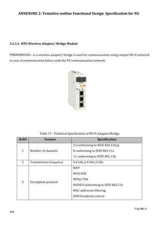 ANNEXURE 2: Tentative outline Functional Design Specification for NU
Page 86 of
141
3.2.1.6 RTU Wireless Adaptor/ Bridge Module
PMXNOW0300 – is a wireless adaptor/ bridge is used for communication using campus Wi-Fi network
in case of communication failure with the FO communication network.
Table 17 : Technical Specification of Wi-Fi Adaptor/Bridge
Sl.NO Feature Specification
1 Number of channels
13 conforming to IEEE 802.11b/g
8 conforming to IEEE 802.11a
11 conforming to IEEE 802.11h
2 Transmission frequency 5.4 GHz,2.4 GHz,5 GHz
3 Encryption protocol
WEP
WPA-PSK
WPA2-PSK
RADIUS conforming to IEEE 802.11x
MAC addresses filtering
SSID broadcast control
 