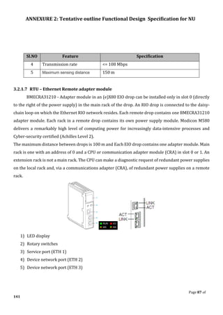 ANNEXURE 2: Tentative outline Functional Design Specification for NU
Page 87 of
141
Sl.NO Feature Specification
4 Transmission rate <= 108 Mbps
5 Maximum sensing distance 150 m
3.2.1.7 RTU – Ethernet Remote adapter module
BMECRA31210 - Adapter module in an (e)X80 EIO drop can be installed only in slot 0 (directly
to the right of the power supply) in the main rack of the drop. An RIO drop is connected to the daisy-
chain loop on which the Ethernet RIO network resides. Each remote drop contains one BMECRA31210
adapter module. Each rack in a remote drop contains its own power supply module. Modicon M580
delivers a remarkably high level of computing power for increasingly data-intensive processes and
Cyber-security certified (Achilles Level 2).
The maximum distance between drops is 100 m and Each EIO drop contains one adapter module. Main
rack is one with an address of 0 and a CPU or communication adapter module (CRA) in slot 0 or 1. An
extension rack is not a main rack. The CPU can make a diagnostic request of redundant power supplies
on the local rack and, via a communications adapter (CRA), of redundant power supplies on a remote
rack.
1) LED display
2) Rotary switches
3) Service port (ETH 1)
4) Device network port (ETH 2)
5) Device network port (ETH 3)
 